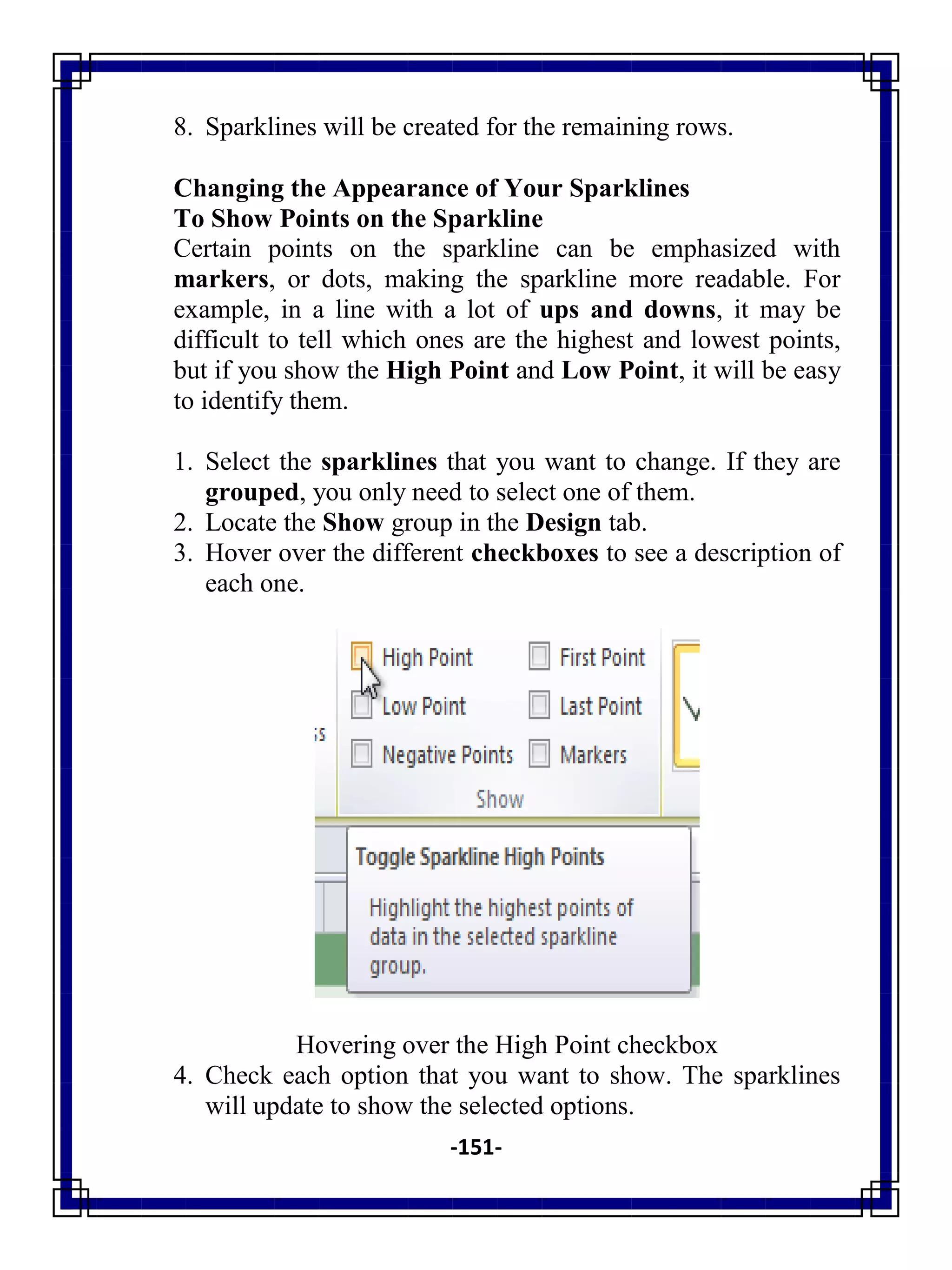 -151-
8. Sparklines will be created for the remaining rows.
Changing the Appearance of Your Sparklines
To Show Points on the Sparkline
Certain points on the sparkline can be emphasized with
markers, or dots, making the sparkline more readable. For
example, in a line with a lot of ups and downs, it may be
difficult to tell which ones are the highest and lowest points,
but if you show the High Point and Low Point, it will be easy
to identify them.
1. Select the sparklines that you want to change. If they are
grouped, you only need to select one of them.
2. Locate the Show group in the Design tab.
3. Hover over the different checkboxes to see a description of
each one.
Hovering over the High Point checkbox
4. Check each option that you want to show. The sparklines
will update to show the selected options.
 