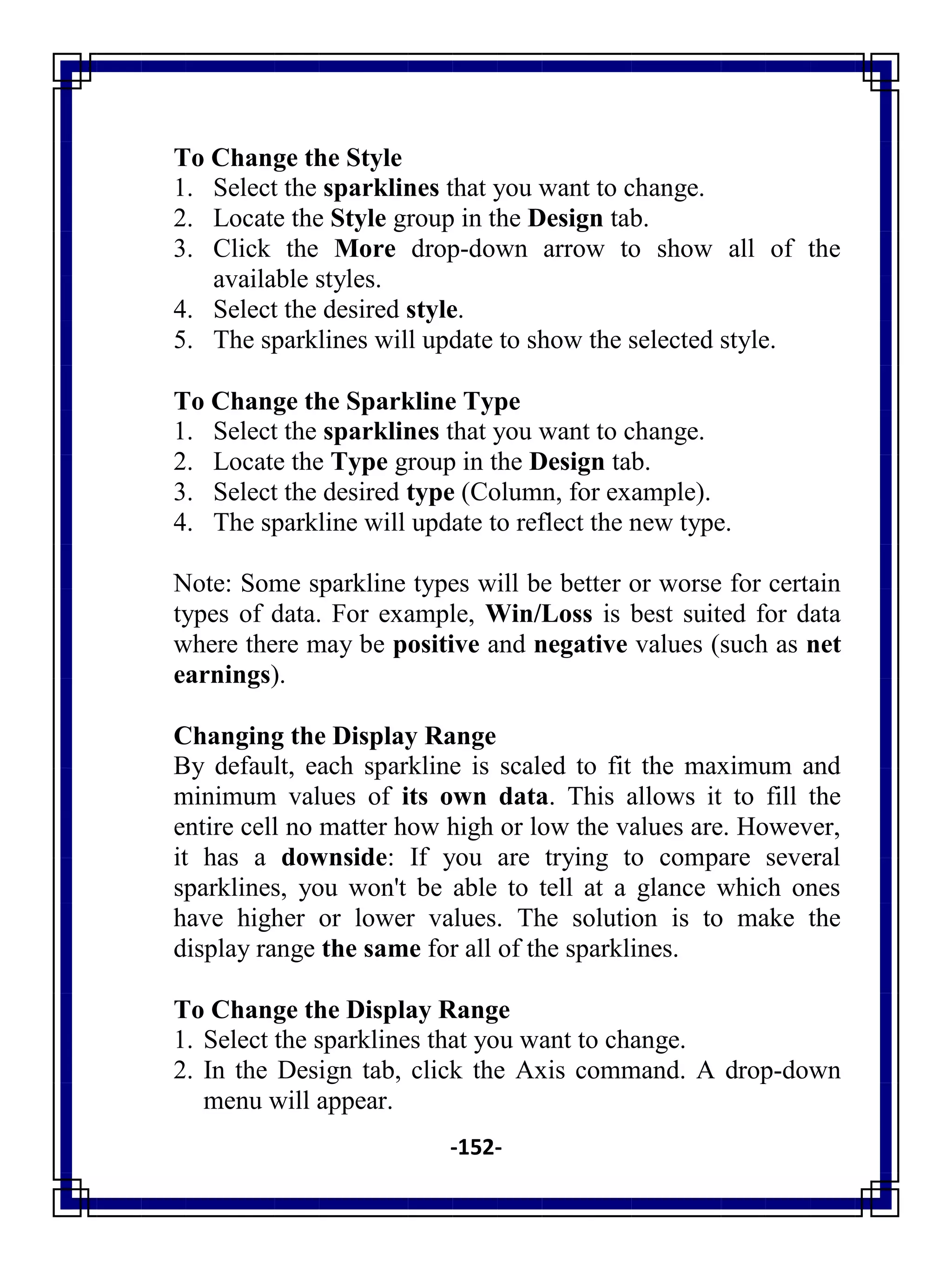 -152-
To Change the Style
1. Select the sparklines that you want to change.
2. Locate the Style group in the Design tab.
3. Click the More drop-down arrow to show all of the
available styles.
4. Select the desired style.
5. The sparklines will update to show the selected style.
To Change the Sparkline Type
1. Select the sparklines that you want to change.
2. Locate the Type group in the Design tab.
3. Select the desired type (Column, for example).
4. The sparkline will update to reflect the new type.
Note: Some sparkline types will be better or worse for certain
types of data. For example, Win/Loss is best suited for data
where there may be positive and negative values (such as net
earnings).
Changing the Display Range
By default, each sparkline is scaled to fit the maximum and
minimum values of its own data. This allows it to fill the
entire cell no matter how high or low the values are. However,
it has a downside: If you are trying to compare several
sparklines, you won't be able to tell at a glance which ones
have higher or lower values. The solution is to make the
display range the same for all of the sparklines.
To Change the Display Range
1. Select the sparklines that you want to change.
2. In the Design tab, click the Axis command. A drop-down
menu will appear.
 