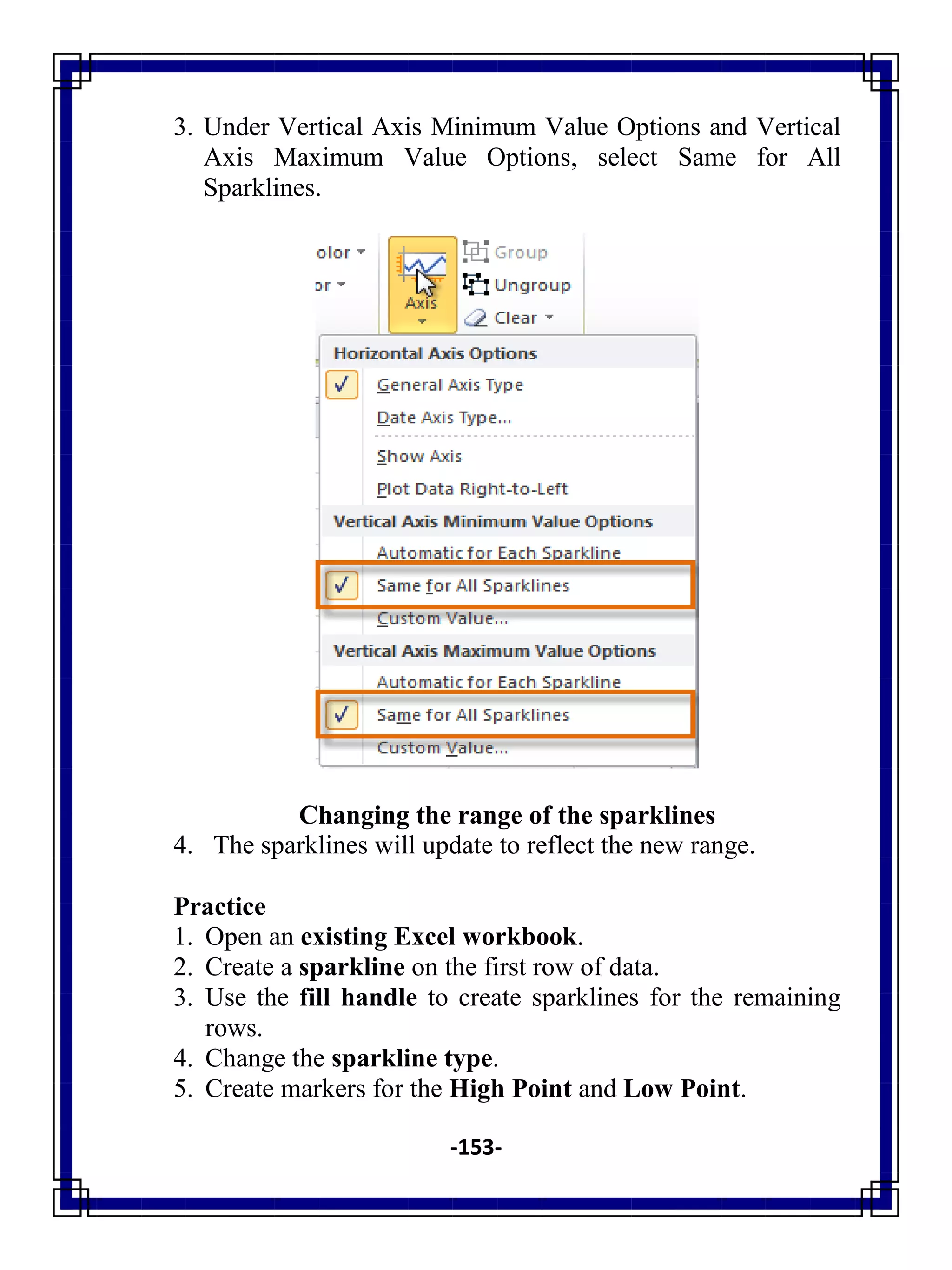 -153-
3. Under Vertical Axis Minimum Value Options and Vertical
Axis Maximum Value Options, select Same for All
Sparklines.
Changing the range of the sparklines
4. The sparklines will update to reflect the new range.
Practice
1. Open an existing Excel workbook.
2. Create a sparkline on the first row of data.
3. Use the fill handle to create sparklines for the remaining
rows.
4. Change the sparkline type.
5. Create markers for the High Point and Low Point.
 