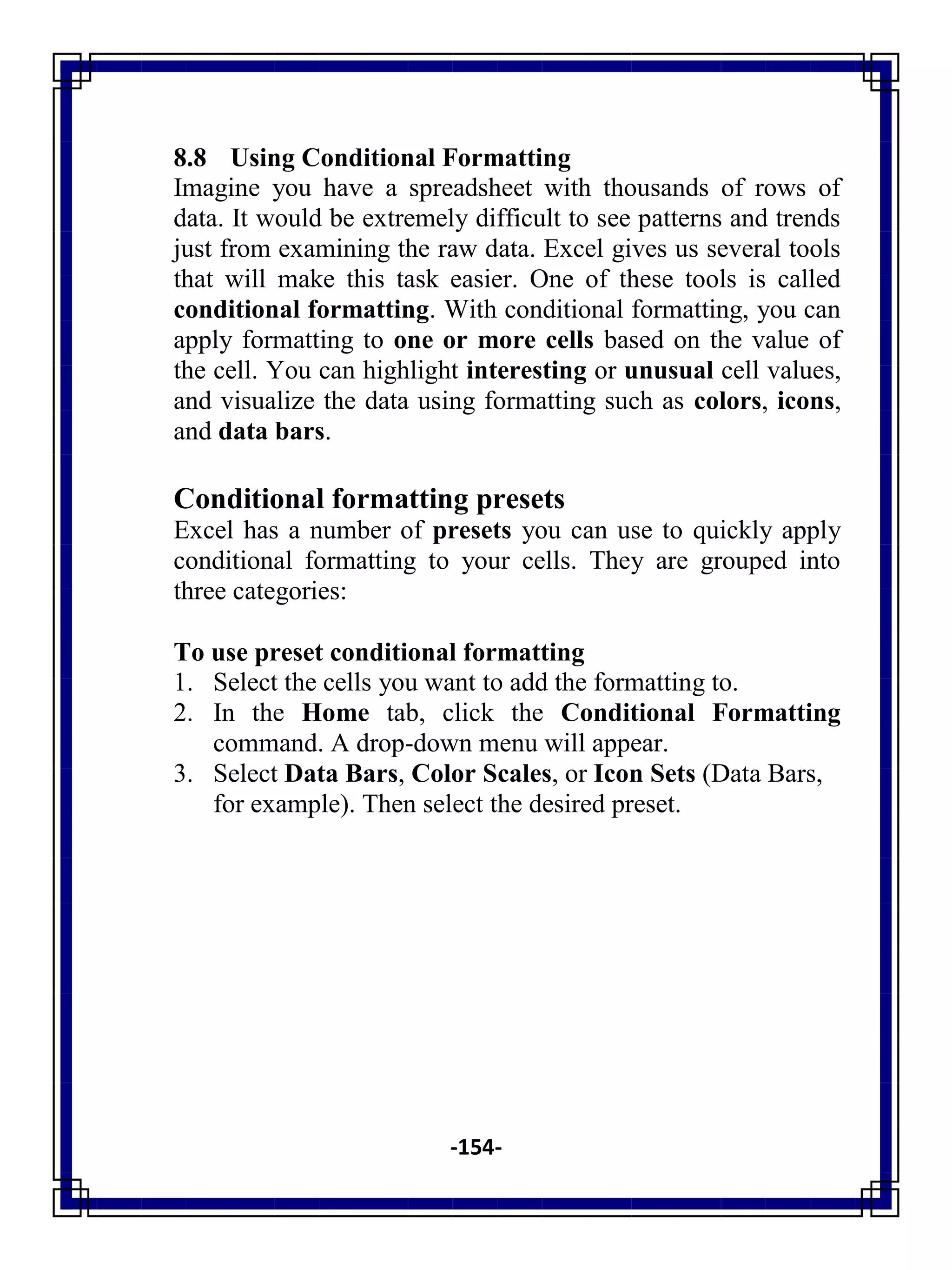 -154-
8.8 Using Conditional Formatting
Imagine you have a spreadsheet with thousands of rows of
data. It would be extremely difficult to see patterns and trends
just from examining the raw data. Excel gives us several tools
that will make this task easier. One of these tools is called
conditional formatting. With conditional formatting, you can
apply formatting to one or more cells based on the value of
the cell. You can highlight interesting or unusual cell values,
and visualize the data using formatting such as colors, icons,
and data bars.
Conditional formatting presets
Excel has a number of presets you can use to quickly apply
conditional formatting to your cells. They are grouped into
three categories:
To use preset conditional formatting
1. Select the cells you want to add the formatting to.
2. In the Home tab, click the Conditional Formatting
command. A drop-down menu will appear.
3. Select Data Bars, Color Scales, or Icon Sets (Data Bars,
for example). Then select the desired preset.
 