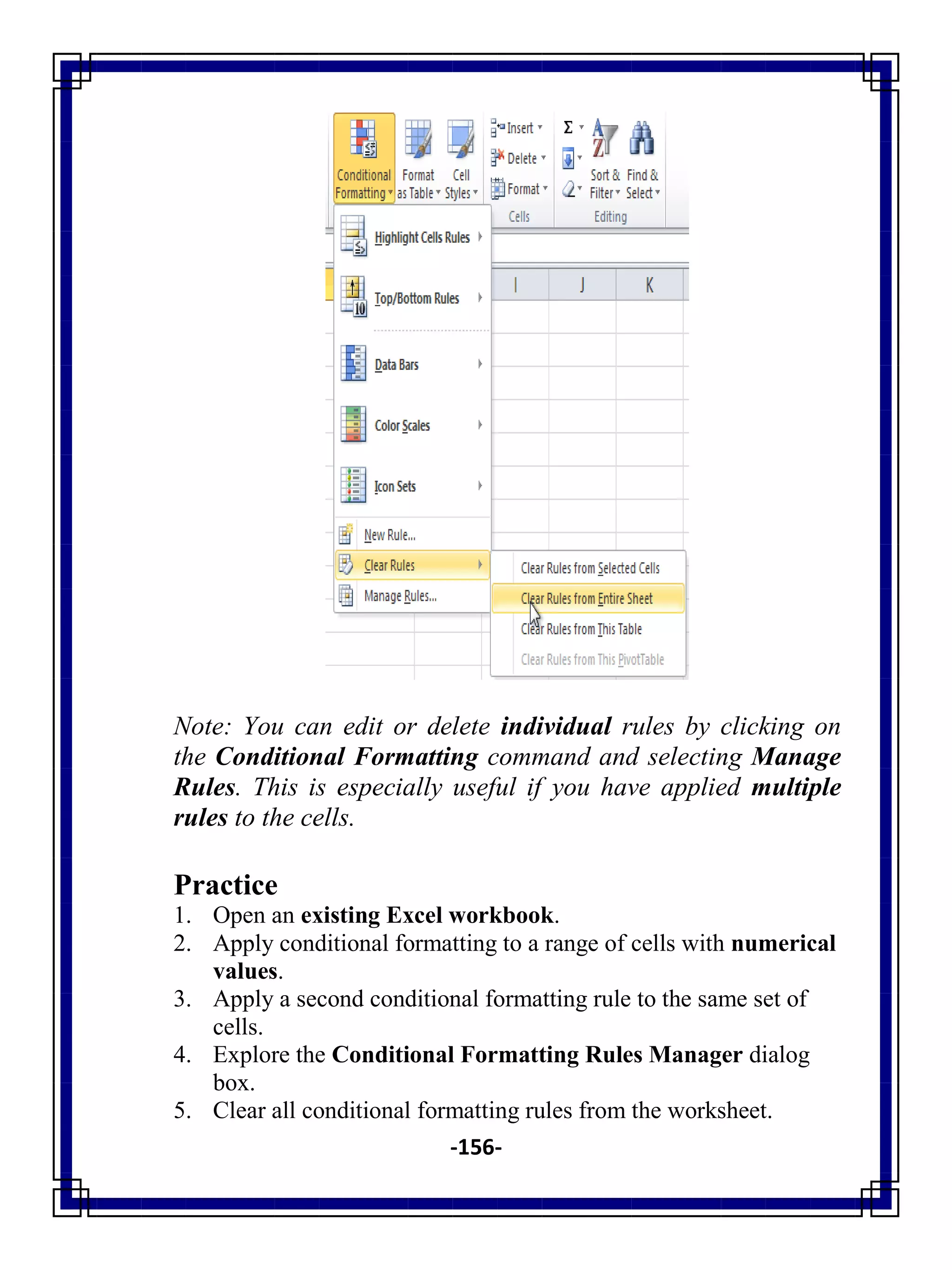 -156-
Note: You can edit or delete individual rules by clicking on
the Conditional Formatting command and selecting Manage
Rules. This is especially useful if you have applied multiple
rules to the cells.
Practice
1. Open an existing Excel workbook.
2. Apply conditional formatting to a range of cells with numerical
values.
3. Apply a second conditional formatting rule to the same set of
cells.
4. Explore the Conditional Formatting Rules Manager dialog
box.
5. Clear all conditional formatting rules from the worksheet.
 