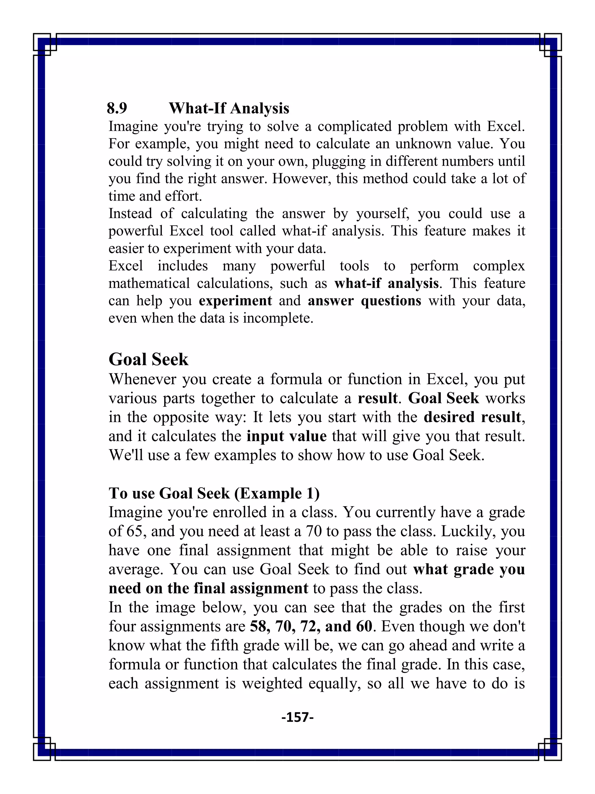 -157-
8.9 What-If Analysis
Imagine you're trying to solve a complicated problem with Excel.
For example, you might need to calculate an unknown value. You
could try solving it on your own, plugging in different numbers until
you find the right answer. However, this method could take a lot of
time and effort.
Instead of calculating the answer by yourself, you could use a
powerful Excel tool called what-if analysis. This feature makes it
easier to experiment with your data.
Excel includes many powerful tools to perform complex
mathematical calculations, such as what-if analysis. This feature
can help you experiment and answer questions with your data,
even when the data is incomplete.
Goal Seek
Whenever you create a formula or function in Excel, you put
various parts together to calculate a result. Goal Seek works
in the opposite way: It lets you start with the desired result,
and it calculates the input value that will give you that result.
We'll use a few examples to show how to use Goal Seek.
To use Goal Seek (Example 1)
Imagine you're enrolled in a class. You currently have a grade
of 65, and you need at least a 70 to pass the class. Luckily, you
have one final assignment that might be able to raise your
average. You can use Goal Seek to find out what grade you
need on the final assignment to pass the class.
In the image below, you can see that the grades on the first
four assignments are 58, 70, 72, and 60. Even though we don't
know what the fifth grade will be, we can go ahead and write a
formula or function that calculates the final grade. In this case,
each assignment is weighted equally, so all we have to do is
 