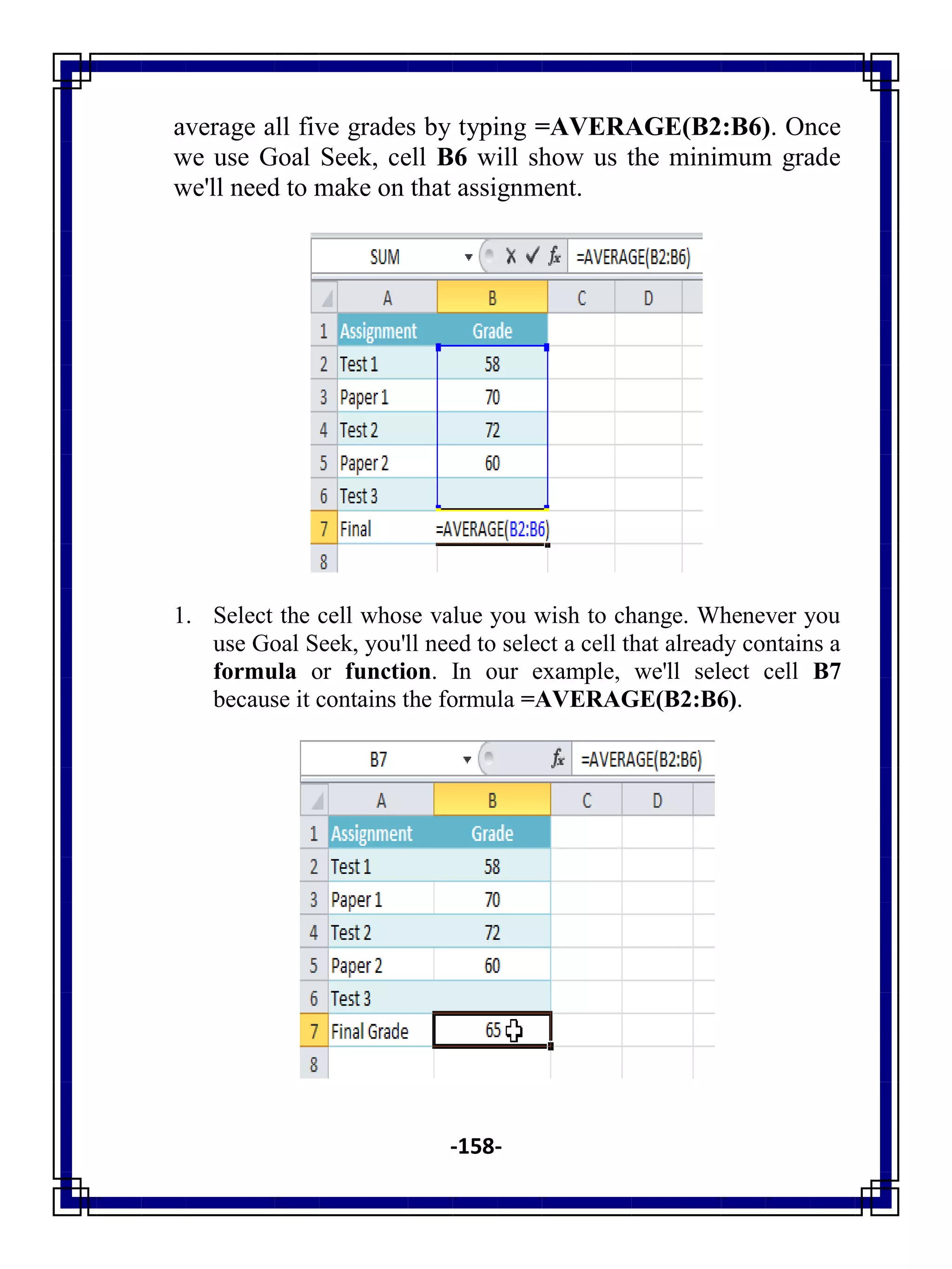-158-
average all five grades by typing =AVERAGE(B2:B6). Once
we use Goal Seek, cell B6 will show us the minimum grade
we'll need to make on that assignment.
1. Select the cell whose value you wish to change. Whenever you
use Goal Seek, you'll need to select a cell that already contains a
formula or function. In our example, we'll select cell B7
because it contains the formula =AVERAGE(B2:B6).
 