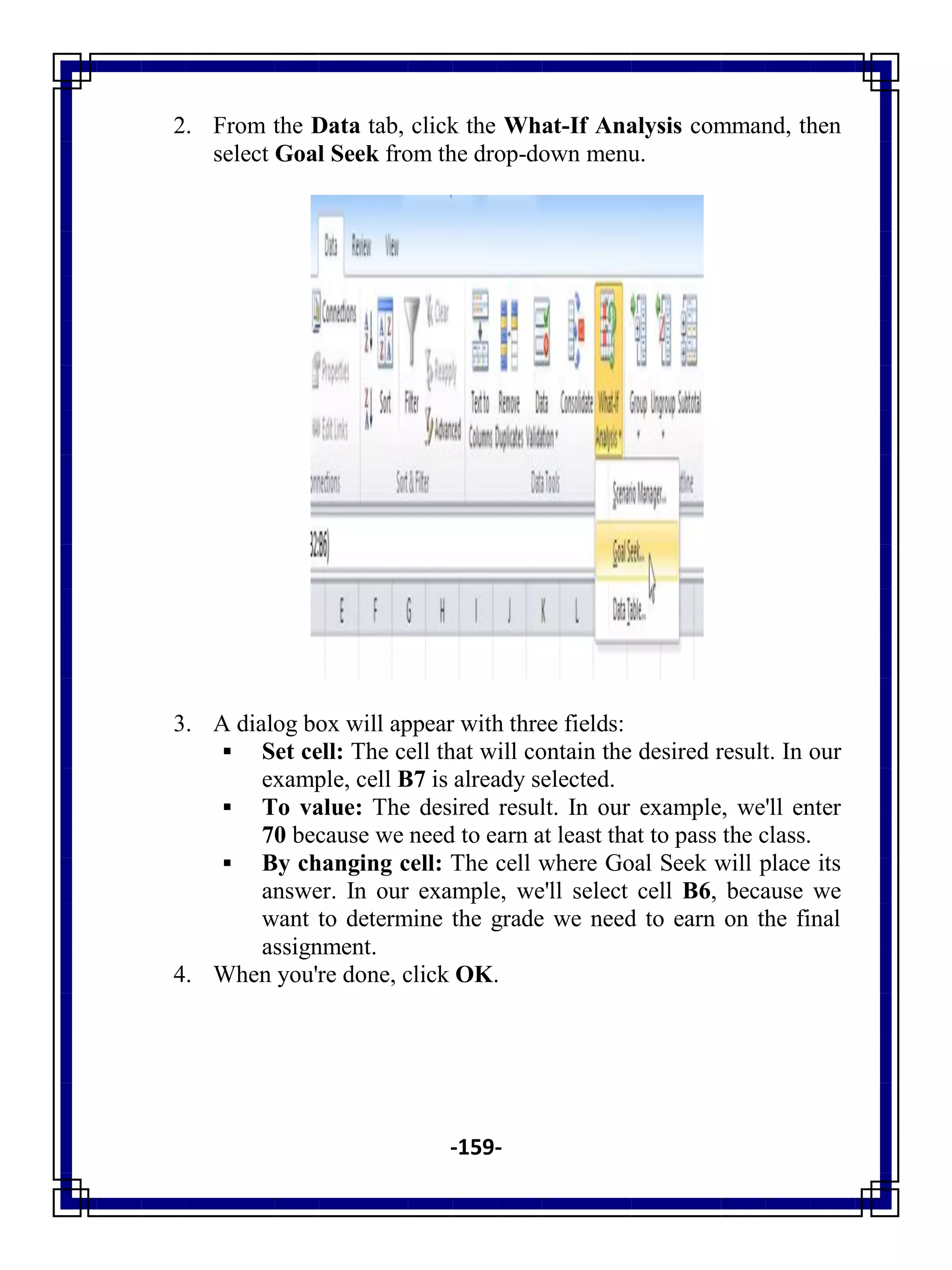 -159-
2. From the Data tab, click the What-If Analysis command, then
select Goal Seek from the drop-down menu.
3. A dialog box will appear with three fields:
 Set cell: The cell that will contain the desired result. In our
example, cell B7 is already selected.
 To value: The desired result. In our example, we'll enter
70 because we need to earn at least that to pass the class.
 By changing cell: The cell where Goal Seek will place its
answer. In our example, we'll select cell B6, because we
want to determine the grade we need to earn on the final
assignment.
4. When you're done, click OK.
 