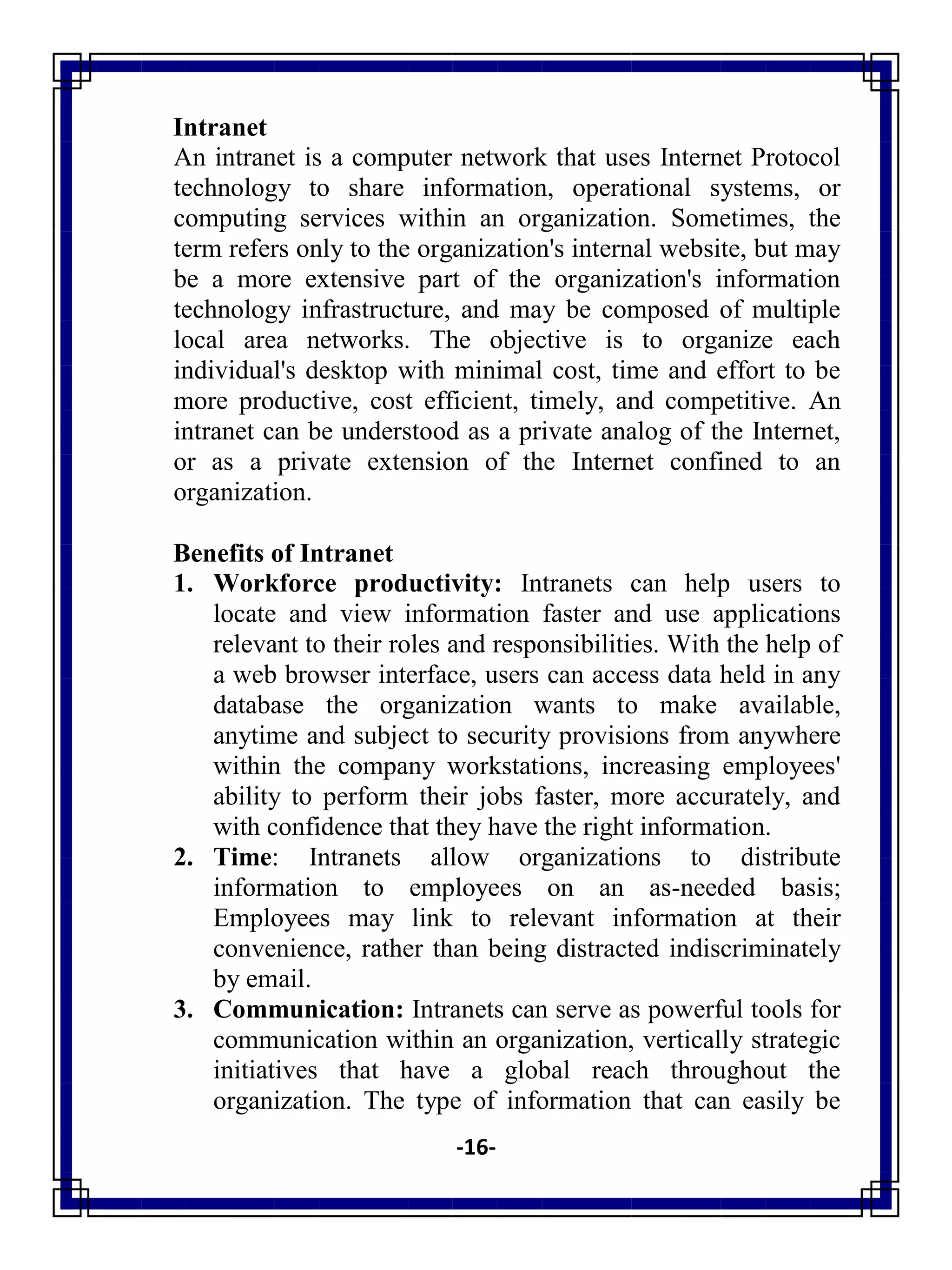 -16-
Intranet
An intranet is a computer network that uses Internet Protocol
technology to share information, operational systems, or
computing services within an organization. Sometimes, the
term refers only to the organization's internal website, but may
be a more extensive part of the organization's information
technology infrastructure, and may be composed of multiple
local area networks. The objective is to organize each
individual's desktop with minimal cost, time and effort to be
more productive, cost efficient, timely, and competitive. An
intranet can be understood as a private analog of the Internet,
or as a private extension of the Internet confined to an
organization.
Benefits of Intranet
1. Workforce productivity: Intranets can help users to
locate and view information faster and use applications
relevant to their roles and responsibilities. With the help of
a web browser interface, users can access data held in any
database the organization wants to make available,
anytime and subject to security provisions from anywhere
within the company workstations, increasing employees'
ability to perform their jobs faster, more accurately, and
with confidence that they have the right information.
2. Time: Intranets allow organizations to distribute
information to employees on an as-needed basis;
Employees may link to relevant information at their
convenience, rather than being distracted indiscriminately
by email.
3. Communication: Intranets can serve as powerful tools for
communication within an organization, vertically strategic
initiatives that have a global reach throughout the
organization. The type of information that can easily be
 