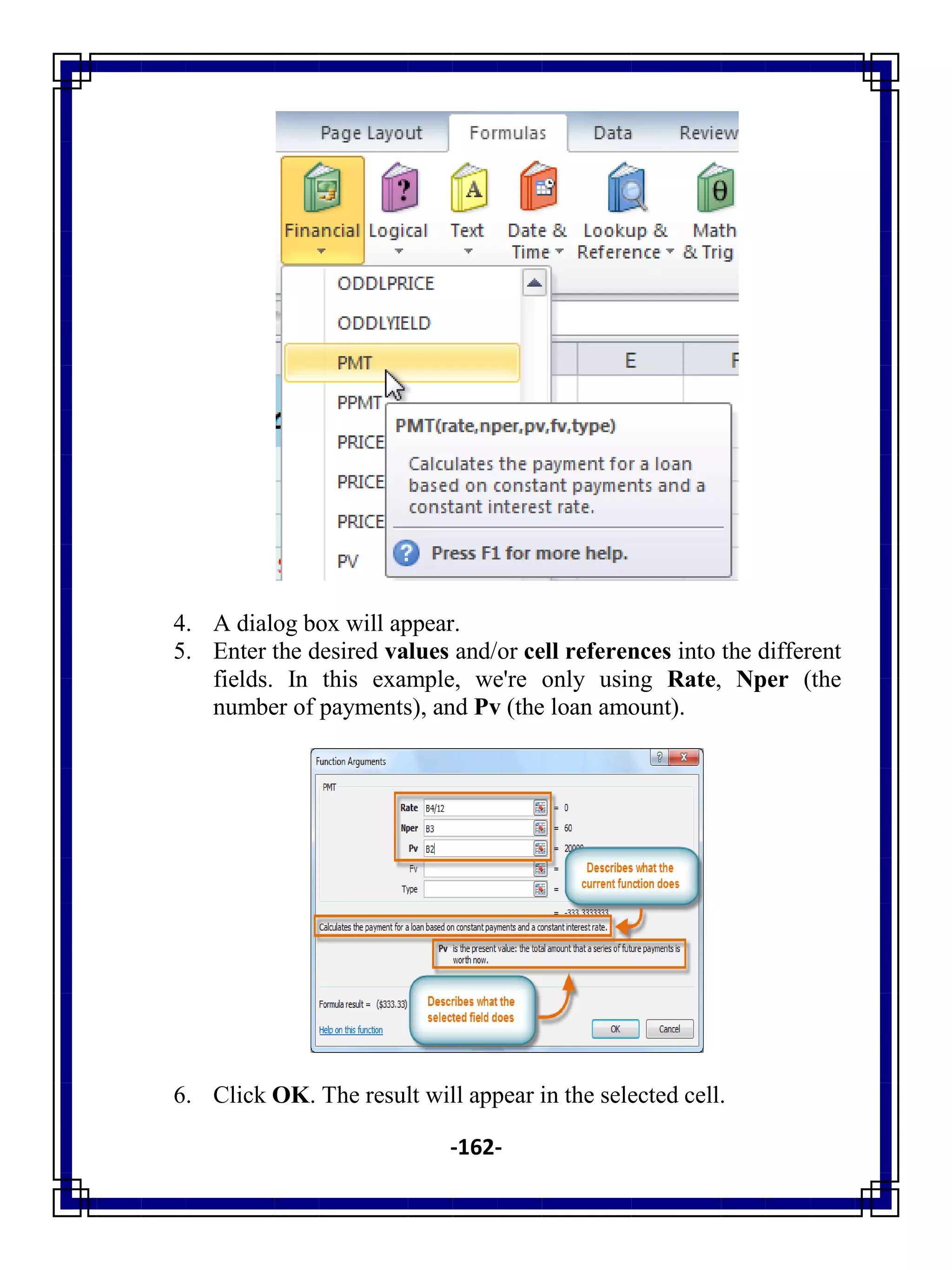 -162-
4. A dialog box will appear.
5. Enter the desired values and/or cell references into the different
fields. In this example, we're only using Rate, Nper (the
number of payments), and Pv (the loan amount).
6. Click OK. The result will appear in the selected cell.
 