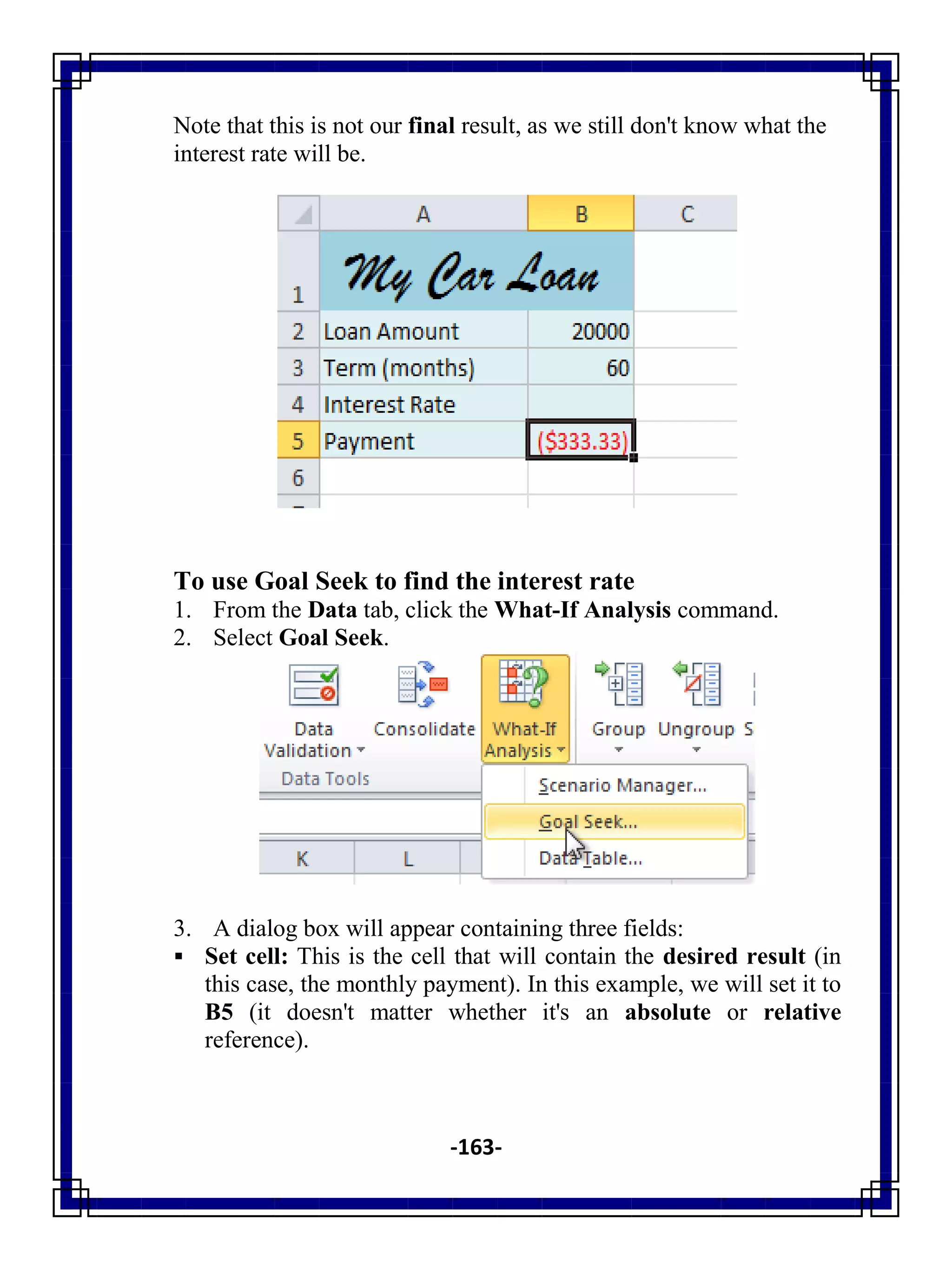 -163-
Note that this is not our final result, as we still don't know what the
interest rate will be.
To use Goal Seek to find the interest rate
1. From the Data tab, click the What-If Analysis command.
2. Select Goal Seek.
3. A dialog box will appear containing three fields:
 Set cell: This is the cell that will contain the desired result (in
this case, the monthly payment). In this example, we will set it to
B5 (it doesn't matter whether it's an absolute or relative
reference).
 