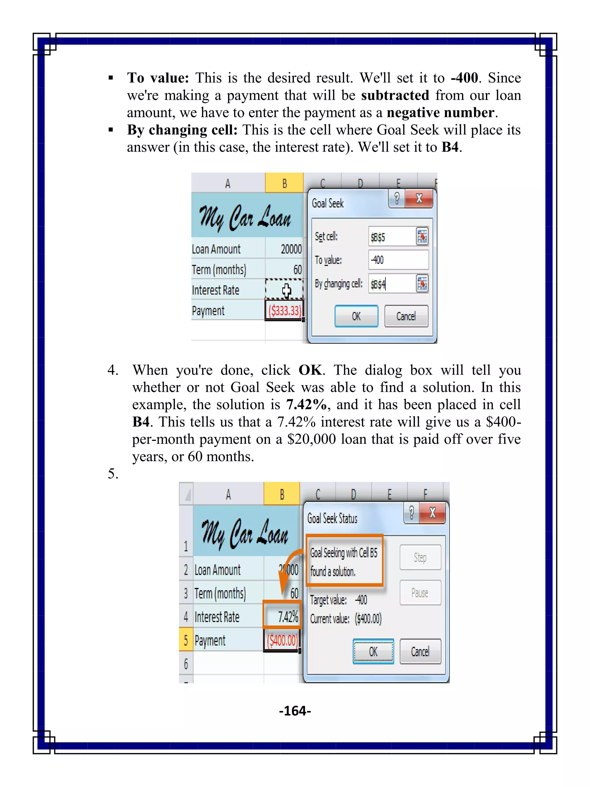-164-
 To value: This is the desired result. We'll set it to -400. Since
we're making a payment that will be subtracted from our loan
amount, we have to enter the payment as a negative number.
 By changing cell: This is the cell where Goal Seek will place its
answer (in this case, the interest rate). We'll set it to B4.
4. When you're done, click OK. The dialog box will tell you
whether or not Goal Seek was able to find a solution. In this
example, the solution is 7.42%, and it has been placed in cell
B4. This tells us that a 7.42% interest rate will give us a $400-
per-month payment on a $20,000 loan that is paid off over five
years, or 60 months.
5.
 