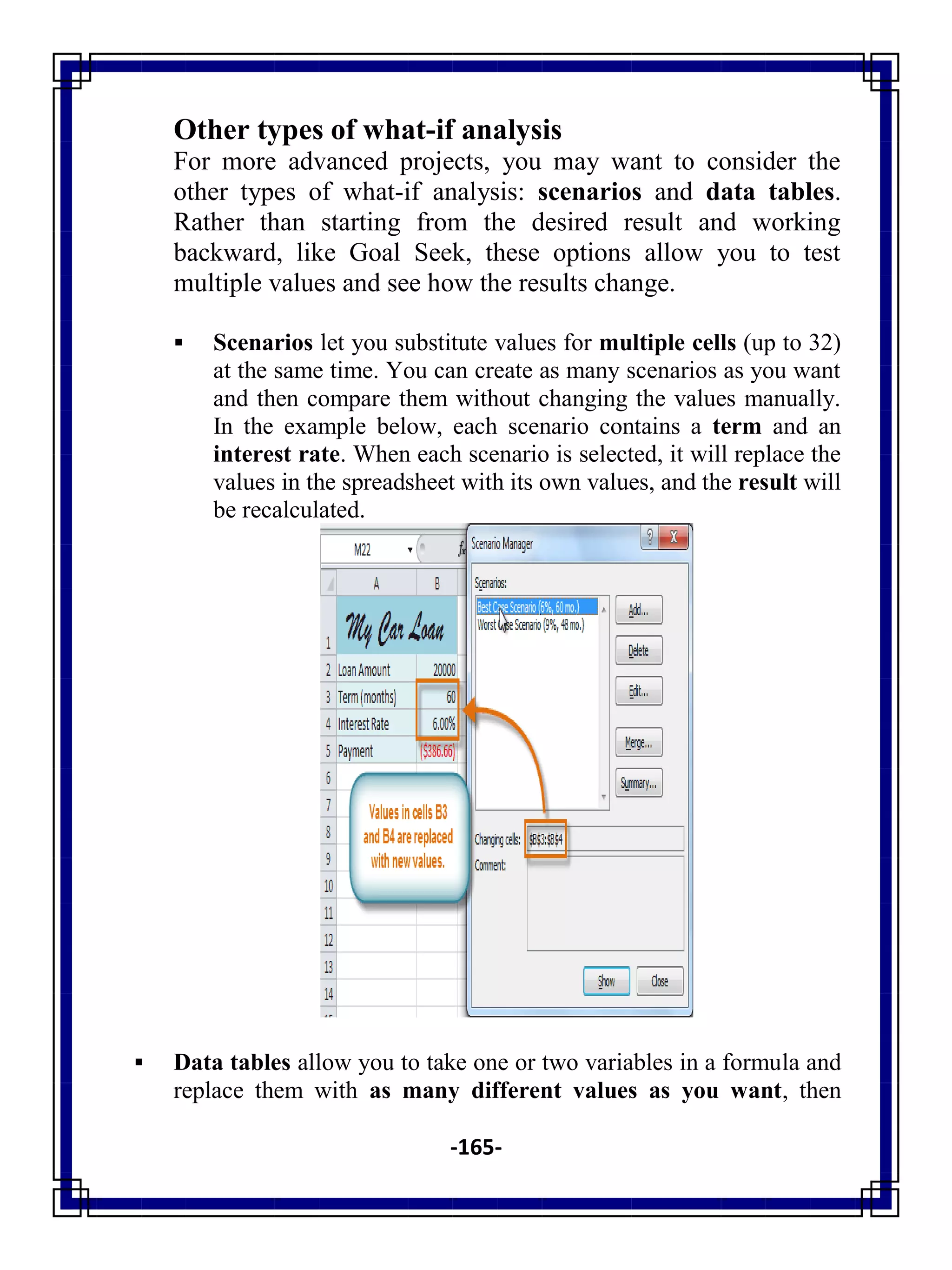 -165-
Other types of what-if analysis
For more advanced projects, you may want to consider the
other types of what-if analysis: scenarios and data tables.
Rather than starting from the desired result and working
backward, like Goal Seek, these options allow you to test
multiple values and see how the results change.
 Scenarios let you substitute values for multiple cells (up to 32)
at the same time. You can create as many scenarios as you want
and then compare them without changing the values manually.
In the example below, each scenario contains a term and an
interest rate. When each scenario is selected, it will replace the
values in the spreadsheet with its own values, and the result will
be recalculated.
 Data tables allow you to take one or two variables in a formula and
replace them with as many different values as you want, then
 