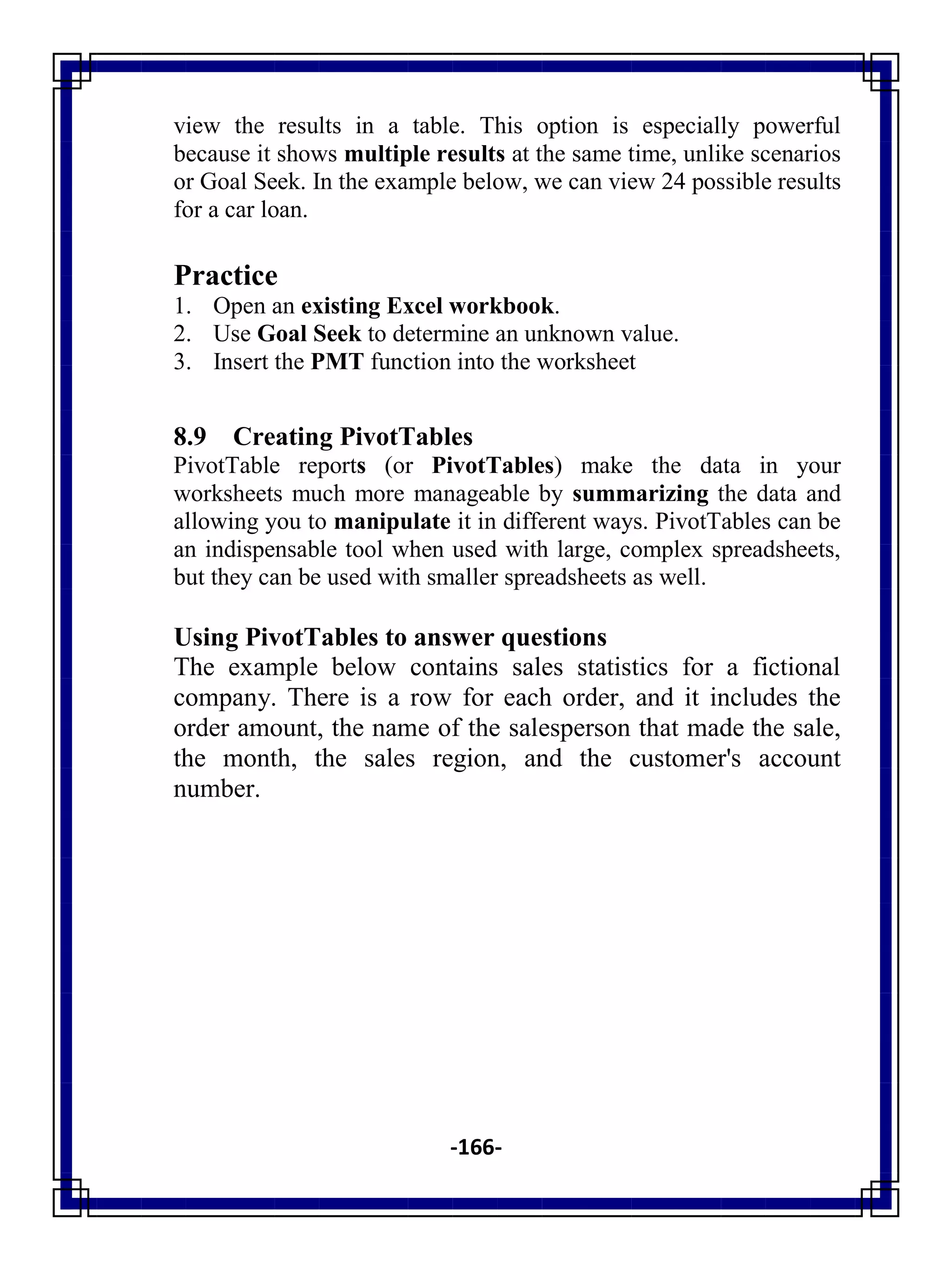 -166-
view the results in a table. This option is especially powerful
because it shows multiple results at the same time, unlike scenarios
or Goal Seek. In the example below, we can view 24 possible results
for a car loan.
Practice
1. Open an existing Excel workbook.
2. Use Goal Seek to determine an unknown value.
3. Insert the PMT function into the worksheet
8.9 Creating PivotTables
PivotTable reports (or PivotTables) make the data in your
worksheets much more manageable by summarizing the data and
allowing you to manipulate it in different ways. PivotTables can be
an indispensable tool when used with large, complex spreadsheets,
but they can be used with smaller spreadsheets as well.
Using PivotTables to answer questions
The example below contains sales statistics for a fictional
company. There is a row for each order, and it includes the
order amount, the name of the salesperson that made the sale,
the month, the sales region, and the customer's account
number.
 