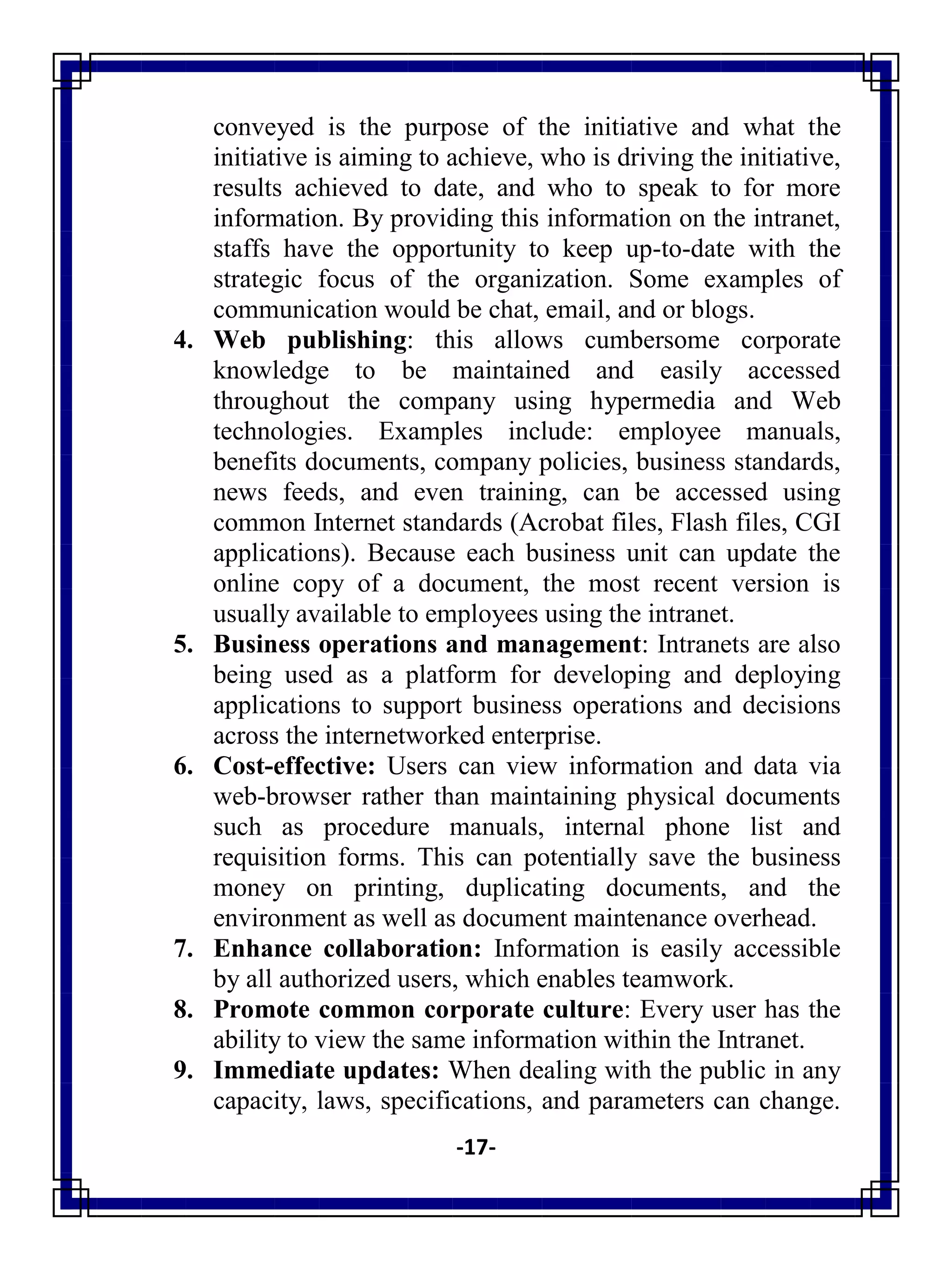 -17-
conveyed is the purpose of the initiative and what the
initiative is aiming to achieve, who is driving the initiative,
results achieved to date, and who to speak to for more
information. By providing this information on the intranet,
staffs have the opportunity to keep up-to-date with the
strategic focus of the organization. Some examples of
communication would be chat, email, and or blogs.
4. Web publishing: this allows cumbersome corporate
knowledge to be maintained and easily accessed
throughout the company using hypermedia and Web
technologies. Examples include: employee manuals,
benefits documents, company policies, business standards,
news feeds, and even training, can be accessed using
common Internet standards (Acrobat files, Flash files, CGI
applications). Because each business unit can update the
online copy of a document, the most recent version is
usually available to employees using the intranet.
5. Business operations and management: Intranets are also
being used as a platform for developing and deploying
applications to support business operations and decisions
across the internetworked enterprise.
6. Cost-effective: Users can view information and data via
web-browser rather than maintaining physical documents
such as procedure manuals, internal phone list and
requisition forms. This can potentially save the business
money on printing, duplicating documents, and the
environment as well as document maintenance overhead.
7. Enhance collaboration: Information is easily accessible
by all authorized users, which enables teamwork.
8. Promote common corporate culture: Every user has the
ability to view the same information within the Intranet.
9. Immediate updates: When dealing with the public in any
capacity, laws, specifications, and parameters can change.
 