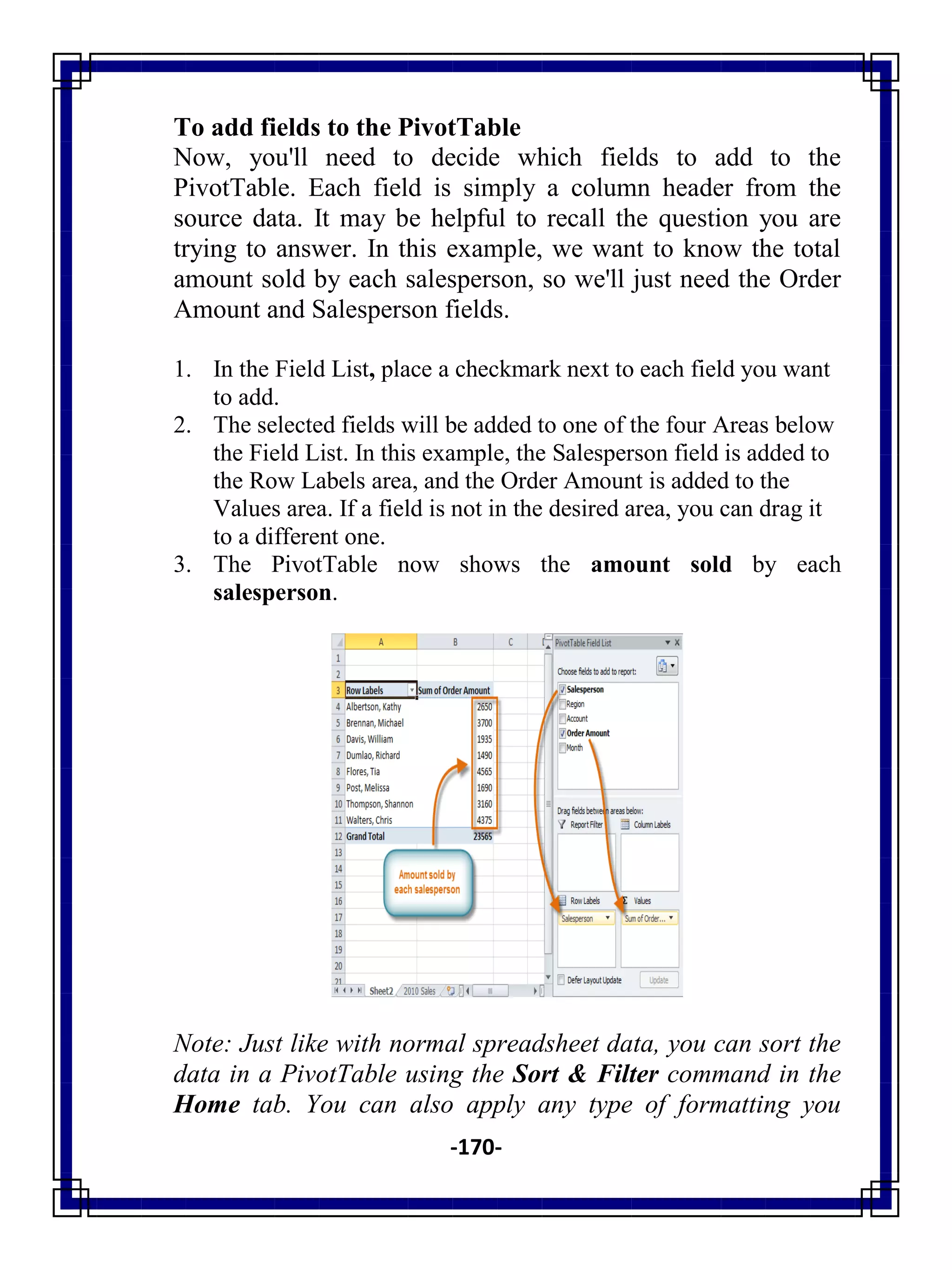 -170-
To add fields to the PivotTable
Now, you'll need to decide which fields to add to the
PivotTable. Each field is simply a column header from the
source data. It may be helpful to recall the question you are
trying to answer. In this example, we want to know the total
amount sold by each salesperson, so we'll just need the Order
Amount and Salesperson fields.
1. In the Field List, place a checkmark next to each field you want
to add.
2. The selected fields will be added to one of the four Areas below
the Field List. In this example, the Salesperson field is added to
the Row Labels area, and the Order Amount is added to the
Values area. If a field is not in the desired area, you can drag it
to a different one.
3. The PivotTable now shows the amount sold by each
salesperson.
Note: Just like with normal spreadsheet data, you can sort the
data in a PivotTable using the Sort & Filter command in the
Home tab. You can also apply any type of formatting you
 