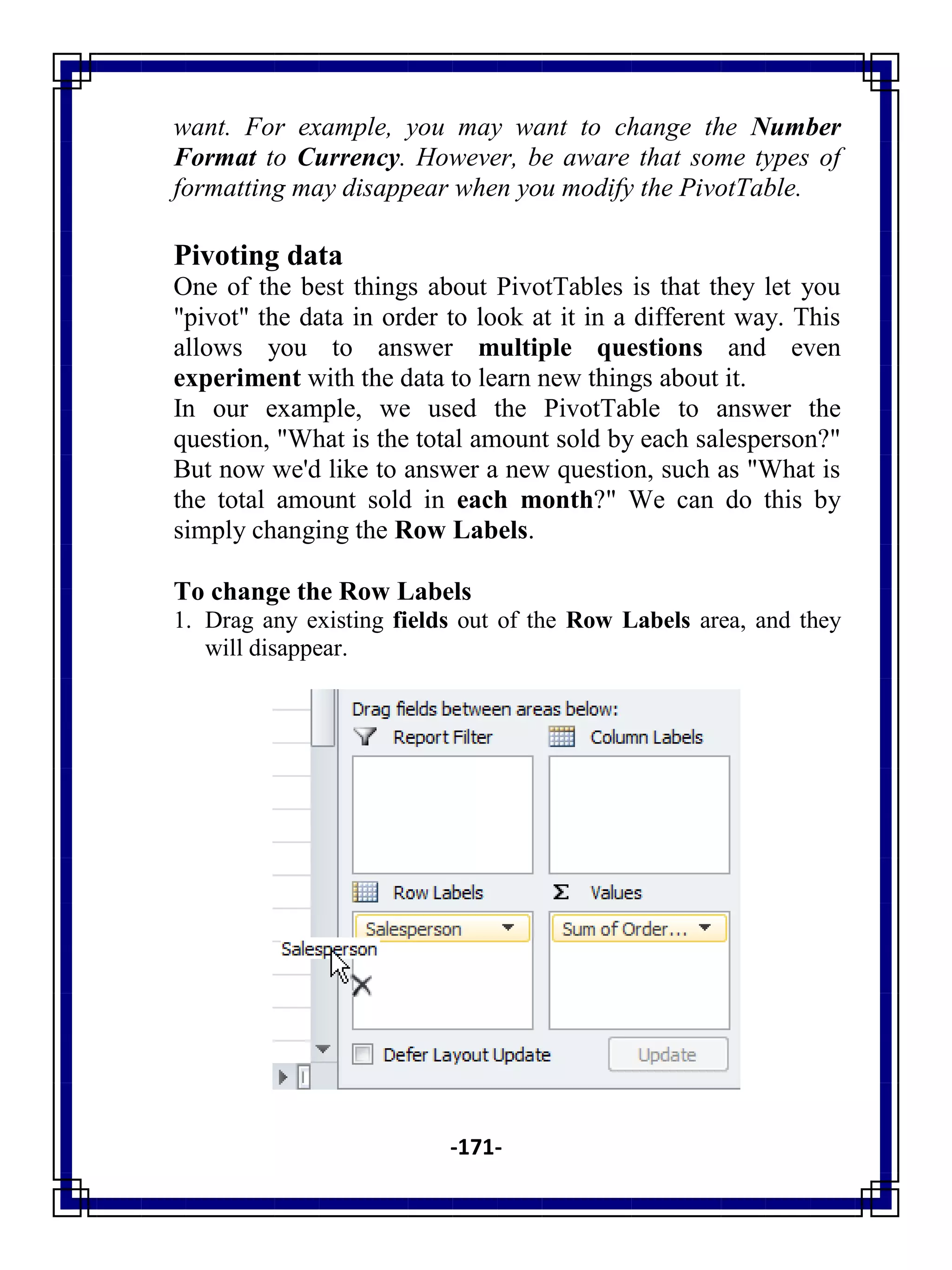 -171-
want. For example, you may want to change the Number
Format to Currency. However, be aware that some types of
formatting may disappear when you modify the PivotTable.
Pivoting data
One of the best things about PivotTables is that they let you
"pivot" the data in order to look at it in a different way. This
allows you to answer multiple questions and even
experiment with the data to learn new things about it.
In our example, we used the PivotTable to answer the
question, "What is the total amount sold by each salesperson?"
But now we'd like to answer a new question, such as "What is
the total amount sold in each month?" We can do this by
simply changing the Row Labels.
To change the Row Labels
1. Drag any existing fields out of the Row Labels area, and they
will disappear.
 