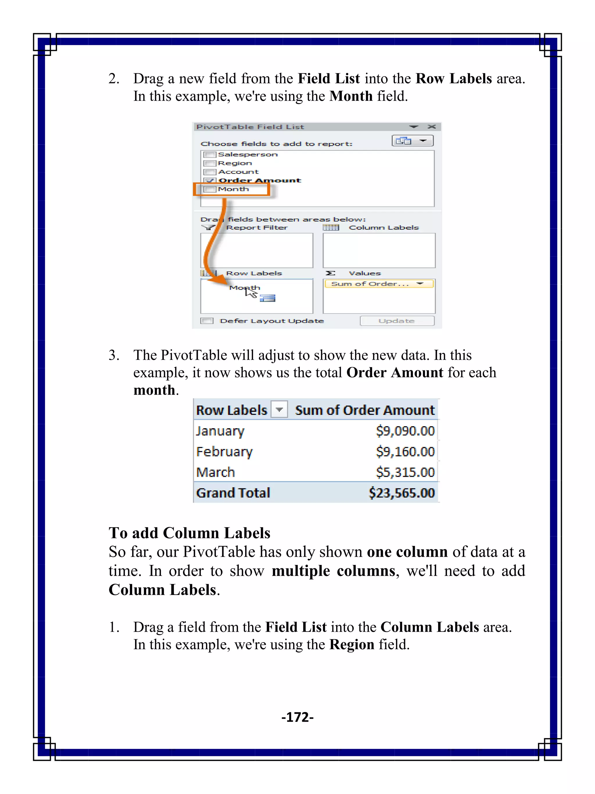 -172-
2. Drag a new field from the Field List into the Row Labels area.
In this example, we're using the Month field.
3. The PivotTable will adjust to show the new data. In this
example, it now shows us the total Order Amount for each
month.
To add Column Labels
So far, our PivotTable has only shown one column of data at a
time. In order to show multiple columns, we'll need to add
Column Labels.
1. Drag a field from the Field List into the Column Labels area.
In this example, we're using the Region field.
 