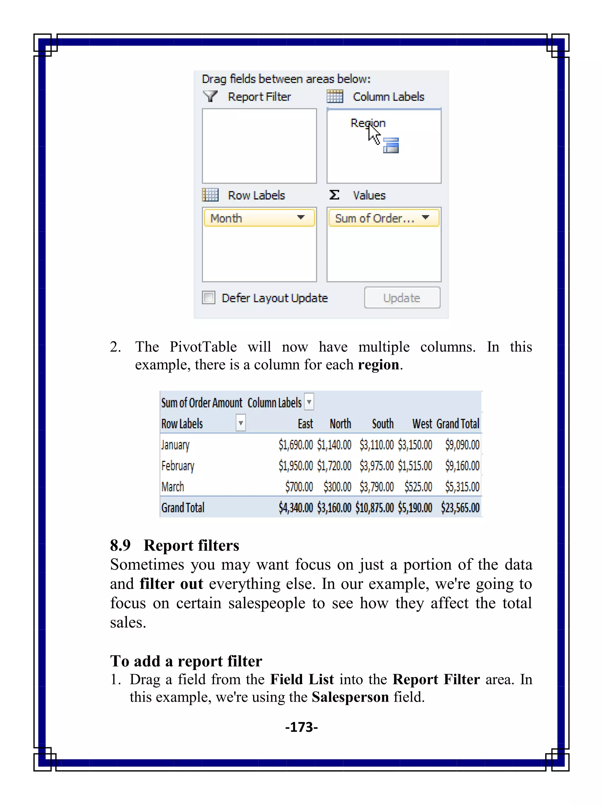 -173-
2. The PivotTable will now have multiple columns. In this
example, there is a column for each region.
8.9 Report filters
Sometimes you may want focus on just a portion of the data
and filter out everything else. In our example, we're going to
focus on certain salespeople to see how they affect the total
sales.
To add a report filter
1. Drag a field from the Field List into the Report Filter area. In
this example, we're using the Salesperson field.
 