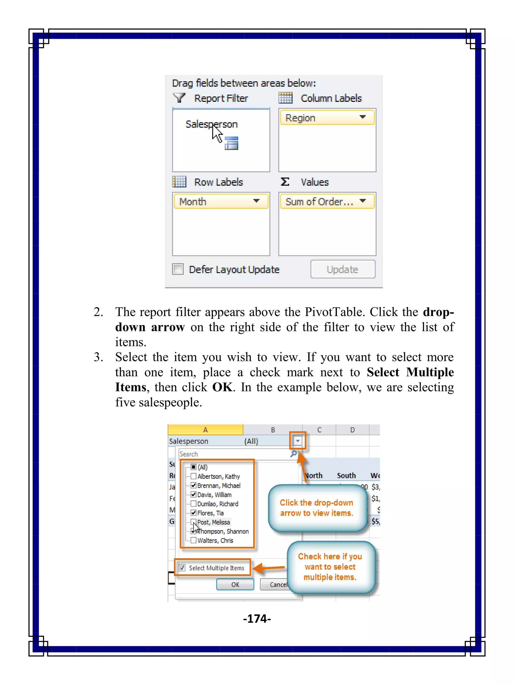 -174-
2. The report filter appears above the PivotTable. Click the drop-
down arrow on the right side of the filter to view the list of
items.
3. Select the item you wish to view. If you want to select more
than one item, place a check mark next to Select Multiple
Items, then click OK. In the example below, we are selecting
five salespeople.
 