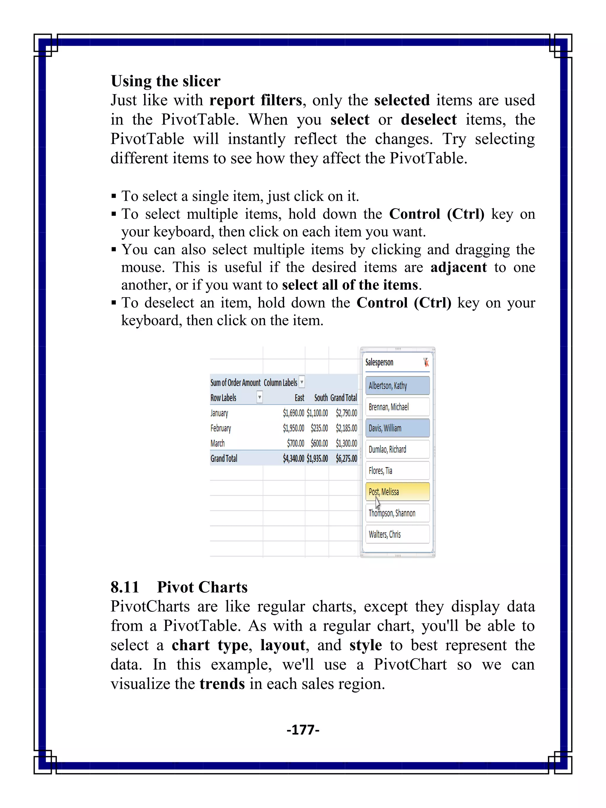 -177-
Using the slicer
Just like with report filters, only the selected items are used
in the PivotTable. When you select or deselect items, the
PivotTable will instantly reflect the changes. Try selecting
different items to see how they affect the PivotTable.
 To select a single item, just click on it.
 To select multiple items, hold down the Control (Ctrl) key on
your keyboard, then click on each item you want.
 You can also select multiple items by clicking and dragging the
mouse. This is useful if the desired items are adjacent to one
another, or if you want to select all of the items.
 To deselect an item, hold down the Control (Ctrl) key on your
keyboard, then click on the item.
8.11 Pivot Charts
PivotCharts are like regular charts, except they display data
from a PivotTable. As with a regular chart, you'll be able to
select a chart type, layout, and style to best represent the
data. In this example, we'll use a PivotChart so we can
visualize the trends in each sales region.
 