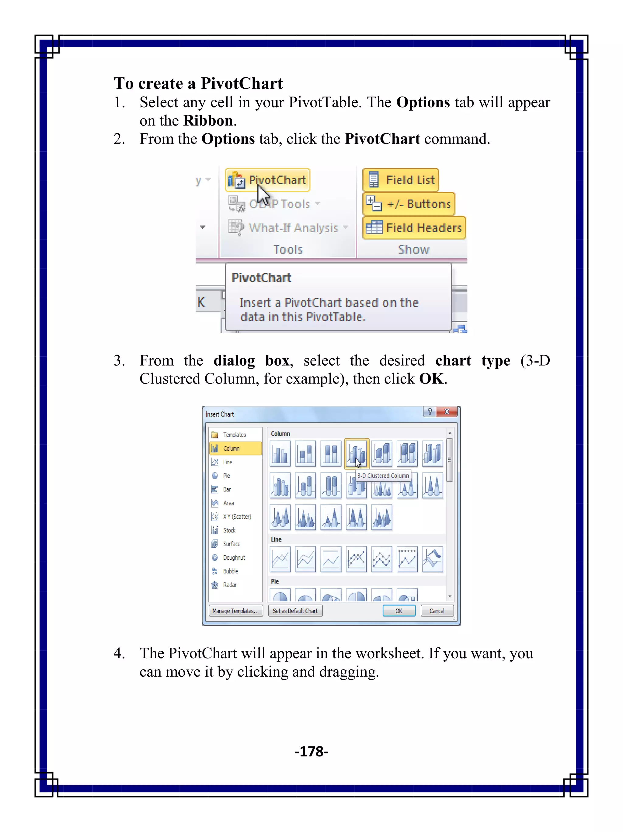 -178-
To create a PivotChart
1. Select any cell in your PivotTable. The Options tab will appear
on the Ribbon.
2. From the Options tab, click the PivotChart command.
3. From the dialog box, select the desired chart type (3-D
Clustered Column, for example), then click OK.
4. The PivotChart will appear in the worksheet. If you want, you
can move it by clicking and dragging.
 