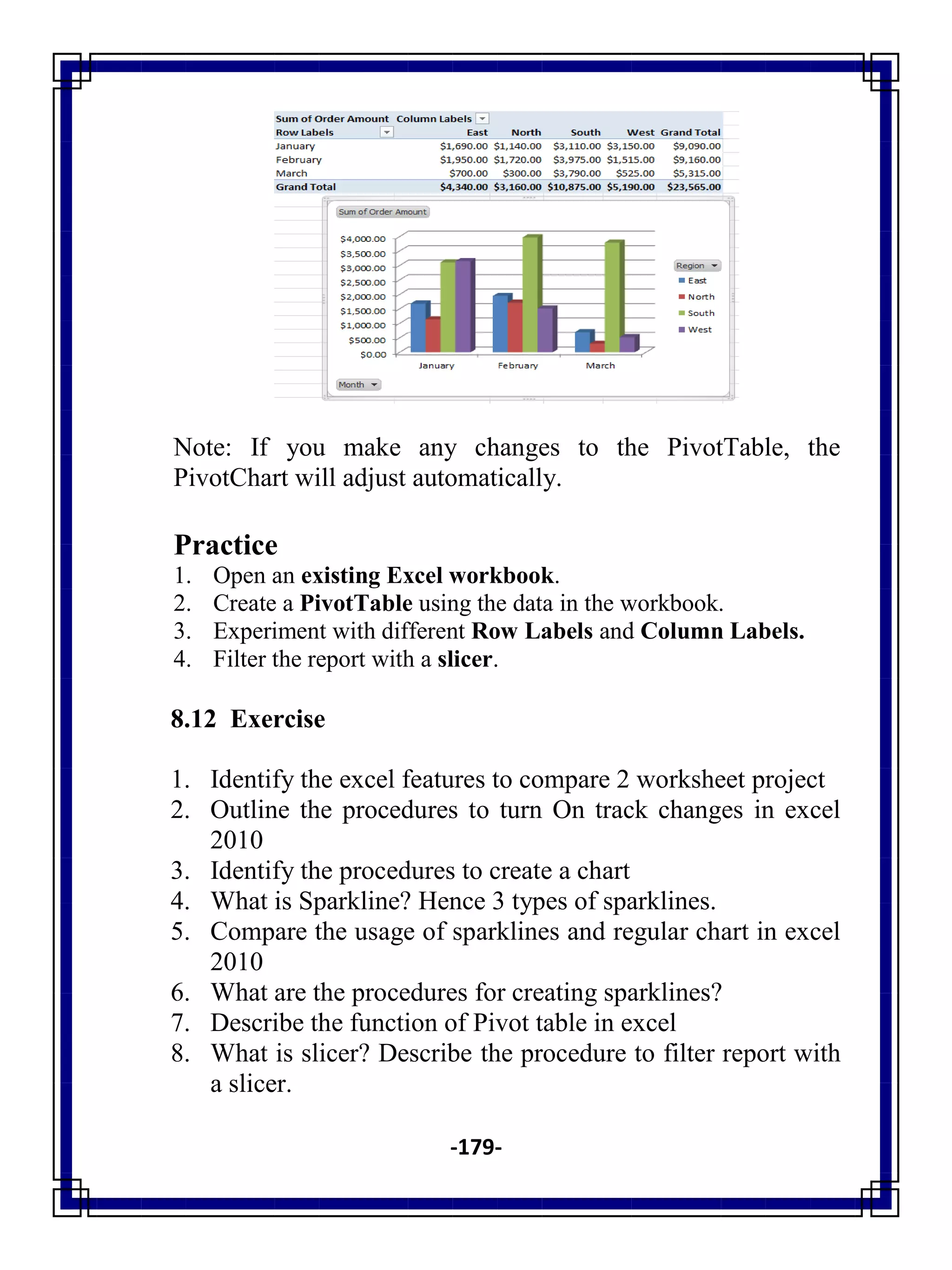 -179-
Note: If you make any changes to the PivotTable, the
PivotChart will adjust automatically.
Practice
1. Open an existing Excel workbook.
2. Create a PivotTable using the data in the workbook.
3. Experiment with different Row Labels and Column Labels.
4. Filter the report with a slicer.
8.12 Exercise
1. Identify the excel features to compare 2 worksheet project
2. Outline the procedures to turn On track changes in excel
2010
3. Identify the procedures to create a chart
4. What is Sparkline? Hence 3 types of sparklines.
5. Compare the usage of sparklines and regular chart in excel
2010
6. What are the procedures for creating sparklines?
7. Describe the function of Pivot table in excel
8. What is slicer? Describe the procedure to filter report with
a slicer.
 