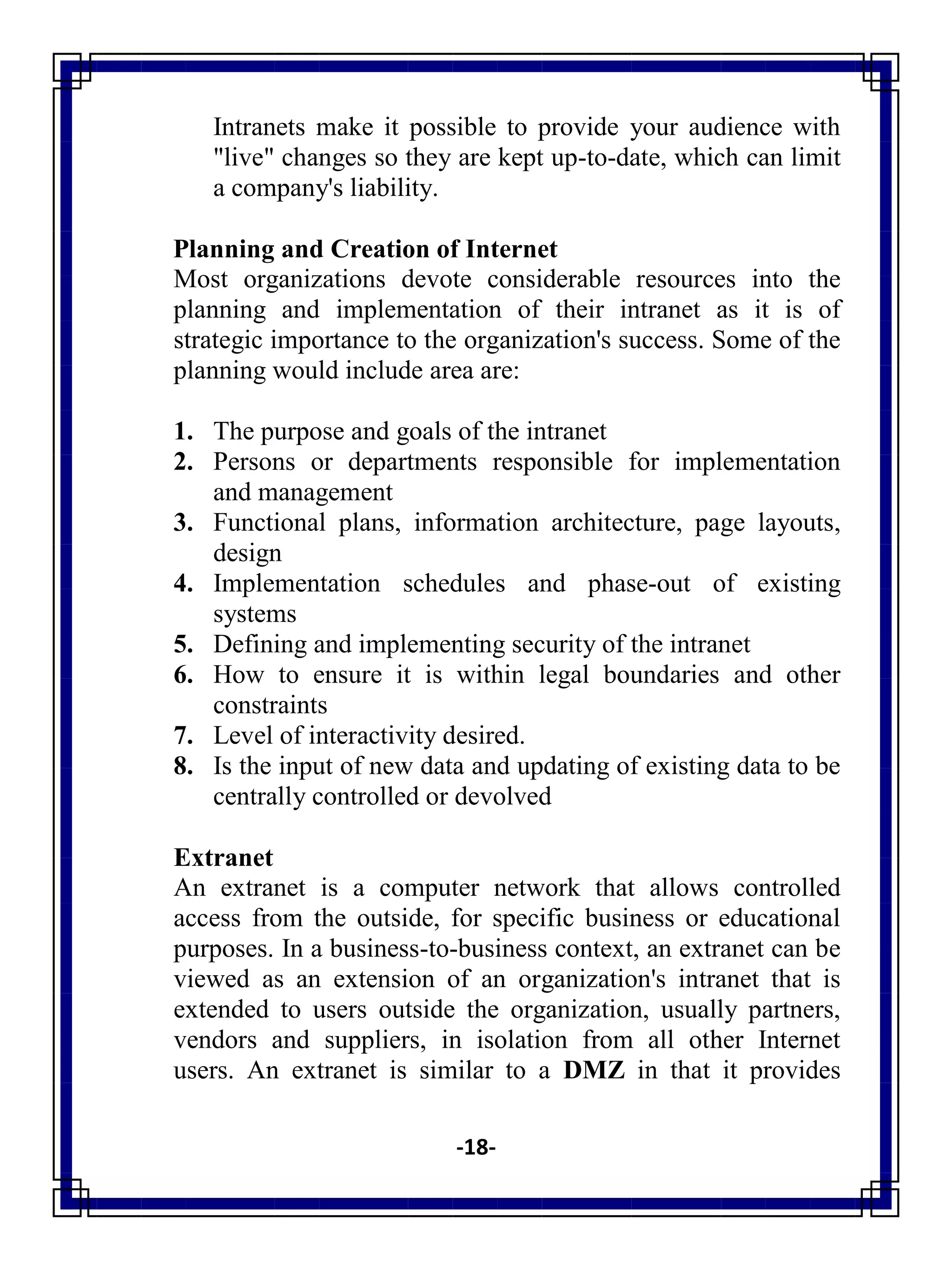 -18-
Intranets make it possible to provide your audience with
"live" changes so they are kept up-to-date, which can limit
a company's liability.
Planning and Creation of Internet
Most organizations devote considerable resources into the
planning and implementation of their intranet as it is of
strategic importance to the organization's success. Some of the
planning would include area are:
1. The purpose and goals of the intranet
2. Persons or departments responsible for implementation
and management
3. Functional plans, information architecture, page layouts,
design
4. Implementation schedules and phase-out of existing
systems
5. Defining and implementing security of the intranet
6. How to ensure it is within legal boundaries and other
constraints
7. Level of interactivity desired.
8. Is the input of new data and updating of existing data to be
centrally controlled or devolved
Extranet
An extranet is a computer network that allows controlled
access from the outside, for specific business or educational
purposes. In a business-to-business context, an extranet can be
viewed as an extension of an organization's intranet that is
extended to users outside the organization, usually partners,
vendors and suppliers, in isolation from all other Internet
users. An extranet is similar to a DMZ in that it provides
 