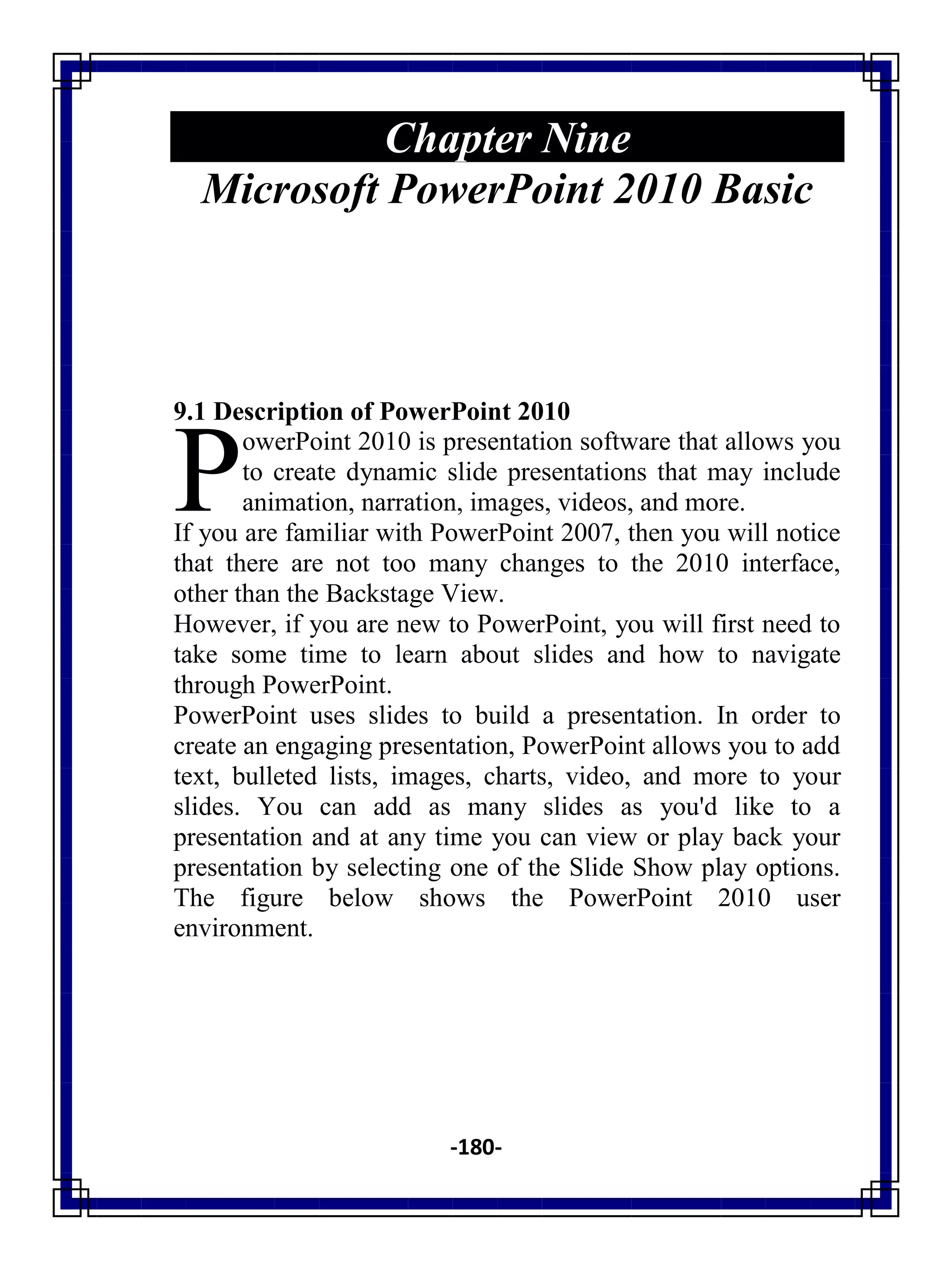-180-
Chapter Nine
Microsoft PowerPoint 2010 Basic
9.1 Description of PowerPoint 2010
owerPoint 2010 is presentation software that allows you
to create dynamic slide presentations that may include
animation, narration, images, videos, and more.
If you are familiar with PowerPoint 2007, then you will notice
that there are not too many changes to the 2010 interface,
other than the Backstage View.
However, if you are new to PowerPoint, you will first need to
take some time to learn about slides and how to navigate
through PowerPoint.
PowerPoint uses slides to build a presentation. In order to
create an engaging presentation, PowerPoint allows you to add
text, bulleted lists, images, charts, video, and more to your
slides. You can add as many slides as you'd like to a
presentation and at any time you can view or play back your
presentation by selecting one of the Slide Show play options.
The figure below shows the PowerPoint 2010 user
environment.
P
 