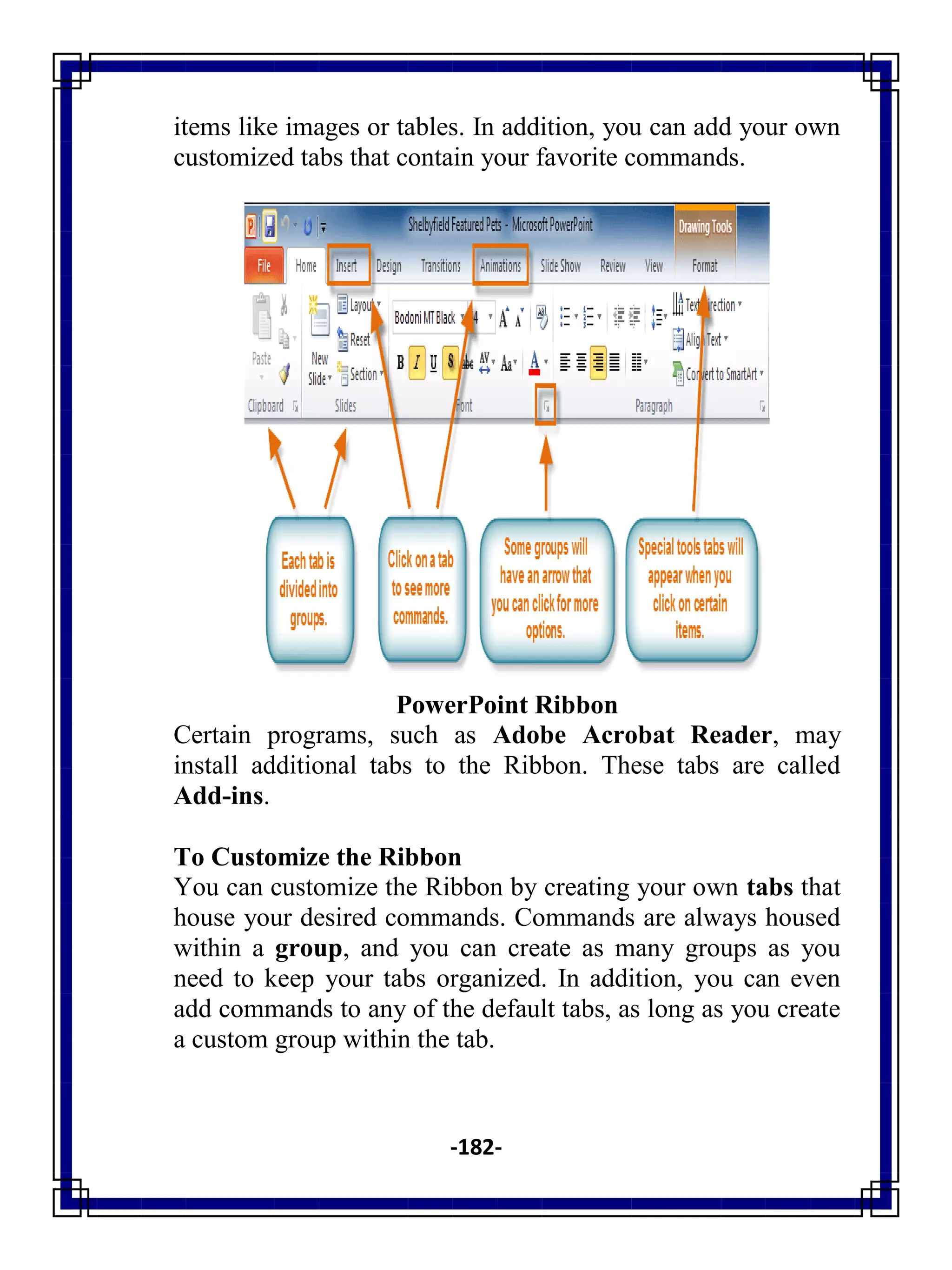 -182-
items like images or tables. In addition, you can add your own
customized tabs that contain your favorite commands.
PowerPoint Ribbon
Certain programs, such as Adobe Acrobat Reader, may
install additional tabs to the Ribbon. These tabs are called
Add-ins.
To Customize the Ribbon
You can customize the Ribbon by creating your own tabs that
house your desired commands. Commands are always housed
within a group, and you can create as many groups as you
need to keep your tabs organized. In addition, you can even
add commands to any of the default tabs, as long as you create
a custom group within the tab.
 