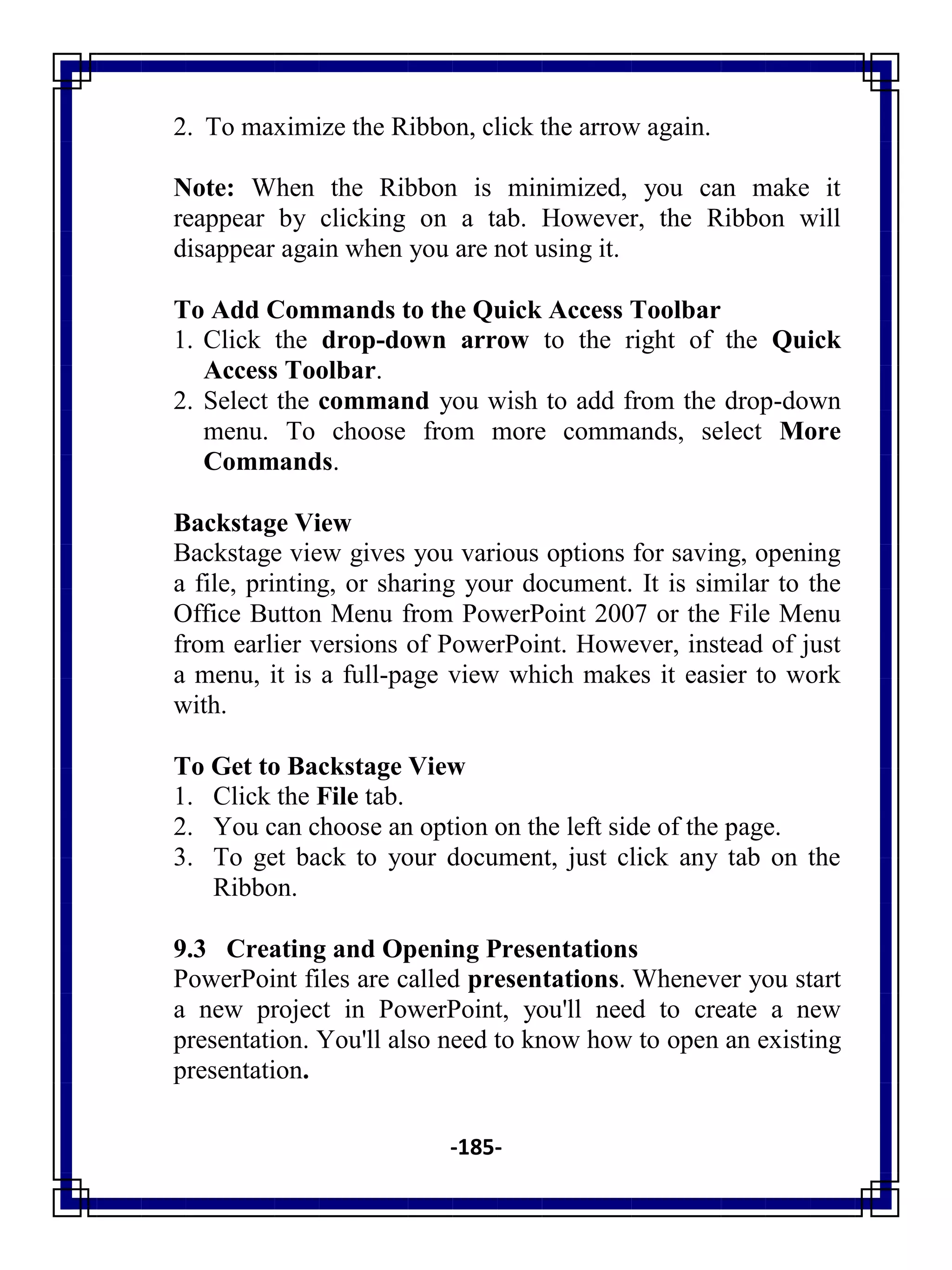 -185-
2. To maximize the Ribbon, click the arrow again.
Note: When the Ribbon is minimized, you can make it
reappear by clicking on a tab. However, the Ribbon will
disappear again when you are not using it.
To Add Commands to the Quick Access Toolbar
1. Click the drop-down arrow to the right of the Quick
Access Toolbar.
2. Select the command you wish to add from the drop-down
menu. To choose from more commands, select More
Commands.
Backstage View
Backstage view gives you various options for saving, opening
a file, printing, or sharing your document. It is similar to the
Office Button Menu from PowerPoint 2007 or the File Menu
from earlier versions of PowerPoint. However, instead of just
a menu, it is a full-page view which makes it easier to work
with.
To Get to Backstage View
1. Click the File tab.
2. You can choose an option on the left side of the page.
3. To get back to your document, just click any tab on the
Ribbon.
9.3 Creating and Opening Presentations
PowerPoint files are called presentations. Whenever you start
a new project in PowerPoint, you'll need to create a new
presentation. You'll also need to know how to open an existing
presentation.
 