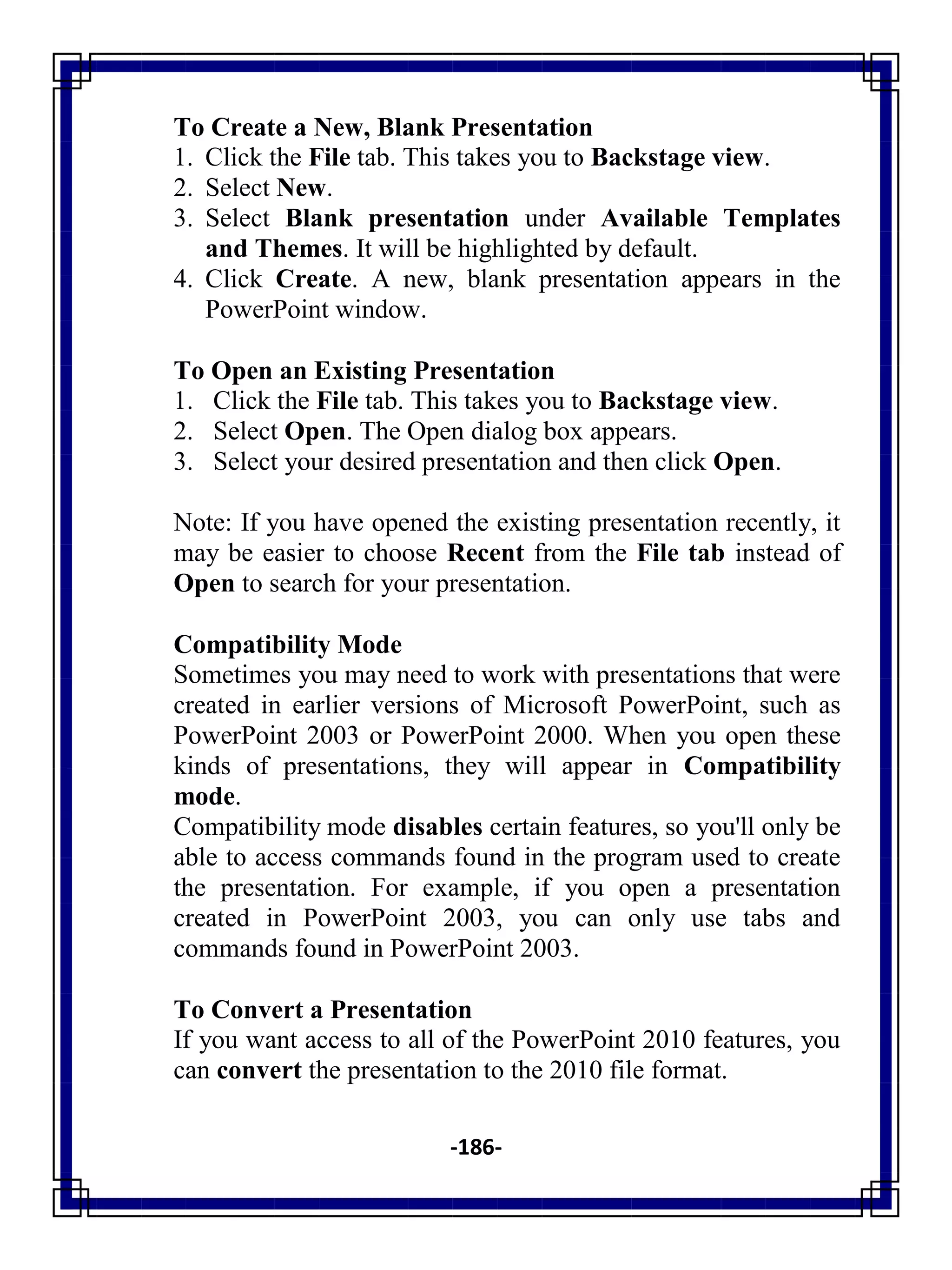 -186-
To Create a New, Blank Presentation
1. Click the File tab. This takes you to Backstage view.
2. Select New.
3. Select Blank presentation under Available Templates
and Themes. It will be highlighted by default.
4. Click Create. A new, blank presentation appears in the
PowerPoint window.
To Open an Existing Presentation
1. Click the File tab. This takes you to Backstage view.
2. Select Open. The Open dialog box appears.
3. Select your desired presentation and then click Open.
Note: If you have opened the existing presentation recently, it
may be easier to choose Recent from the File tab instead of
Open to search for your presentation.
Compatibility Mode
Sometimes you may need to work with presentations that were
created in earlier versions of Microsoft PowerPoint, such as
PowerPoint 2003 or PowerPoint 2000. When you open these
kinds of presentations, they will appear in Compatibility
mode.
Compatibility mode disables certain features, so you'll only be
able to access commands found in the program used to create
the presentation. For example, if you open a presentation
created in PowerPoint 2003, you can only use tabs and
commands found in PowerPoint 2003.
To Convert a Presentation
If you want access to all of the PowerPoint 2010 features, you
can convert the presentation to the 2010 file format.
 