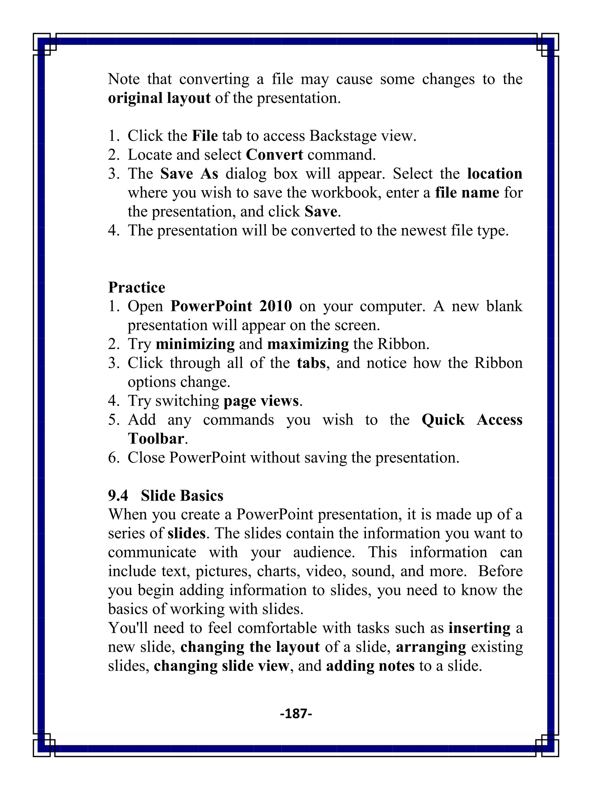 -187-
Note that converting a file may cause some changes to the
original layout of the presentation.
1. Click the File tab to access Backstage view.
2. Locate and select Convert command.
3. The Save As dialog box will appear. Select the location
where you wish to save the workbook, enter a file name for
the presentation, and click Save.
4. The presentation will be converted to the newest file type.
Practice
1. Open PowerPoint 2010 on your computer. A new blank
presentation will appear on the screen.
2. Try minimizing and maximizing the Ribbon.
3. Click through all of the tabs, and notice how the Ribbon
options change.
4. Try switching page views.
5. Add any commands you wish to the Quick Access
Toolbar.
6. Close PowerPoint without saving the presentation.
9.4 Slide Basics
When you create a PowerPoint presentation, it is made up of a
series of slides. The slides contain the information you want to
communicate with your audience. This information can
include text, pictures, charts, video, sound, and more. Before
you begin adding information to slides, you need to know the
basics of working with slides.
You'll need to feel comfortable with tasks such as inserting a
new slide, changing the layout of a slide, arranging existing
slides, changing slide view, and adding notes to a slide.
 