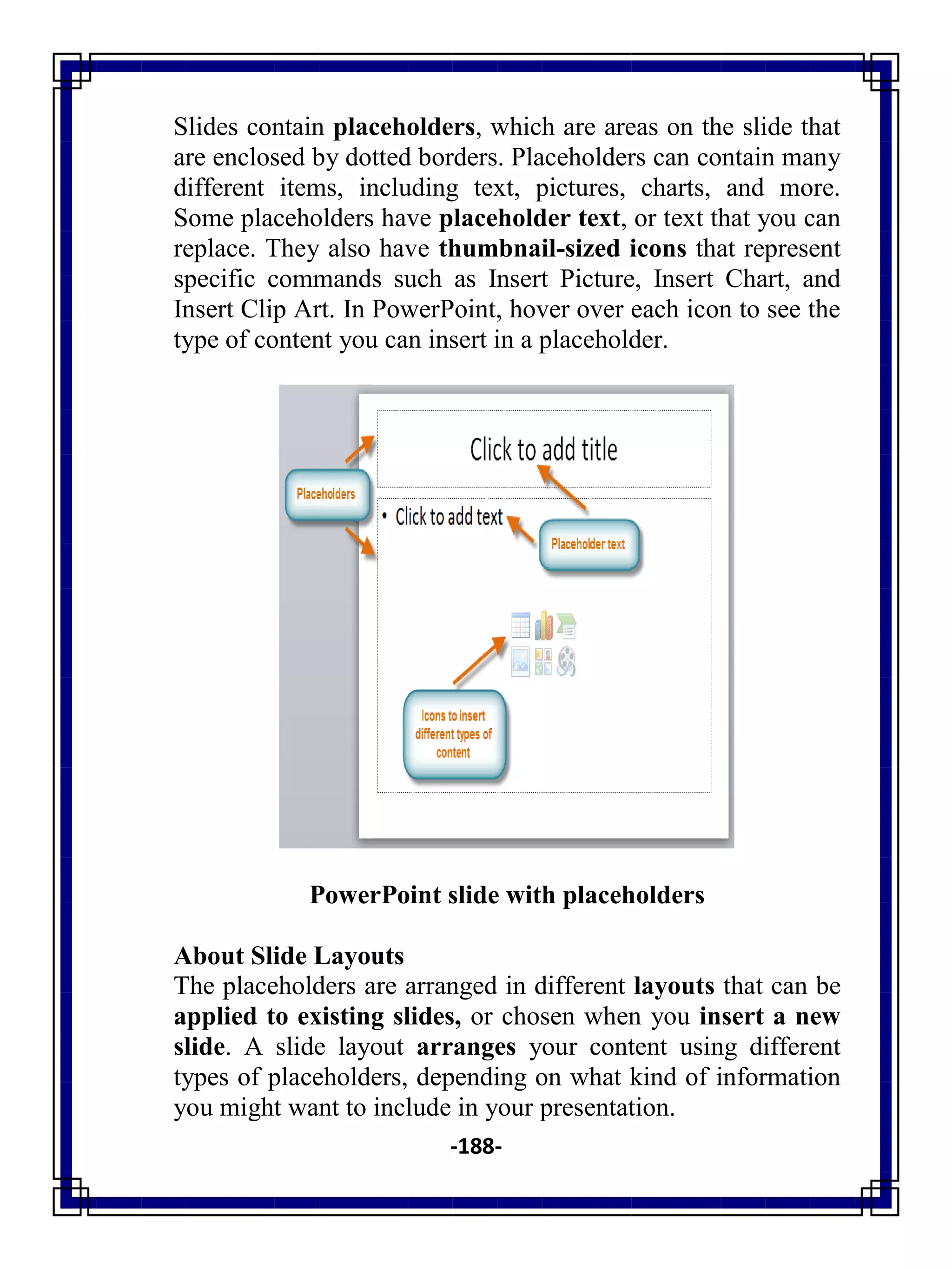 -188-
Slides contain placeholders, which are areas on the slide that
are enclosed by dotted borders. Placeholders can contain many
different items, including text, pictures, charts, and more.
Some placeholders have placeholder text, or text that you can
replace. They also have thumbnail-sized icons that represent
specific commands such as Insert Picture, Insert Chart, and
Insert Clip Art. In PowerPoint, hover over each icon to see the
type of content you can insert in a placeholder.
PowerPoint slide with placeholders
About Slide Layouts
The placeholders are arranged in different layouts that can be
applied to existing slides, or chosen when you insert a new
slide. A slide layout arranges your content using different
types of placeholders, depending on what kind of information
you might want to include in your presentation.
 