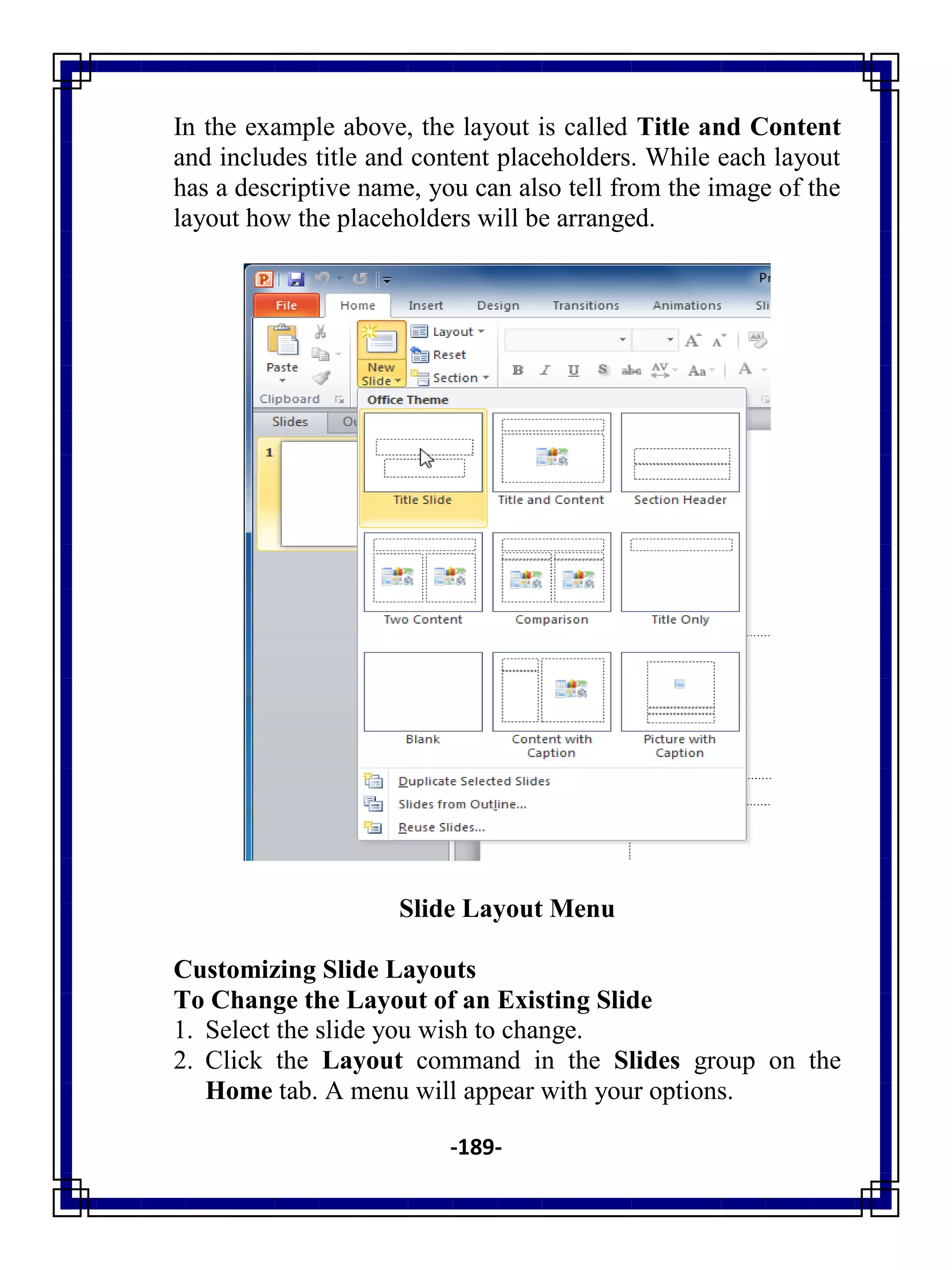 -189-
In the example above, the layout is called Title and Content
and includes title and content placeholders. While each layout
has a descriptive name, you can also tell from the image of the
layout how the placeholders will be arranged.
Slide Layout Menu
Customizing Slide Layouts
To Change the Layout of an Existing Slide
1. Select the slide you wish to change.
2. Click the Layout command in the Slides group on the
Home tab. A menu will appear with your options.
 