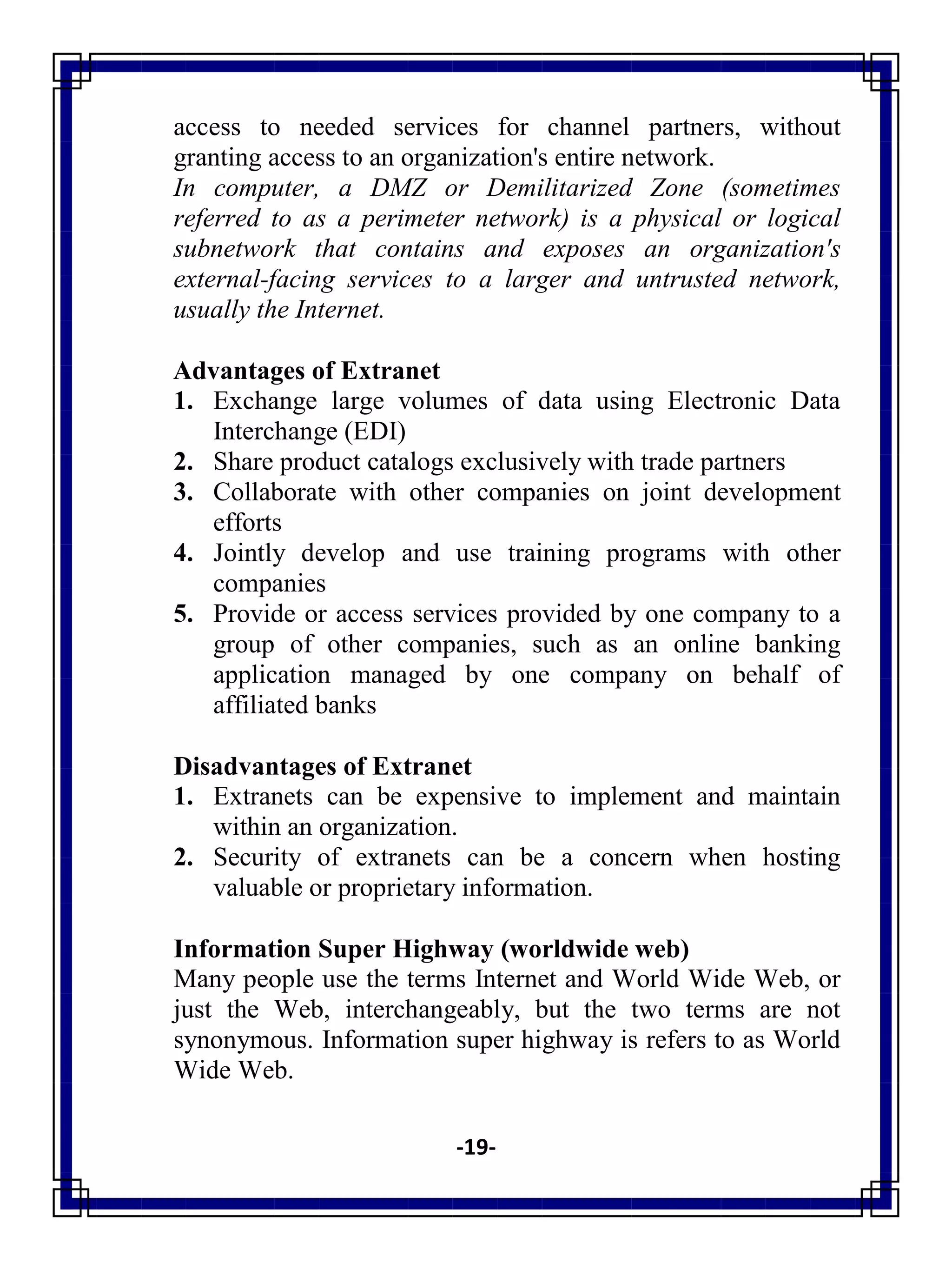 -19-
access to needed services for channel partners, without
granting access to an organization's entire network.
In computer, a DMZ or Demilitarized Zone (sometimes
referred to as a perimeter network) is a physical or logical
subnetwork that contains and exposes an organization's
external-facing services to a larger and untrusted network,
usually the Internet.
Advantages of Extranet
1. Exchange large volumes of data using Electronic Data
Interchange (EDI)
2. Share product catalogs exclusively with trade partners
3. Collaborate with other companies on joint development
efforts
4. Jointly develop and use training programs with other
companies
5. Provide or access services provided by one company to a
group of other companies, such as an online banking
application managed by one company on behalf of
affiliated banks
Disadvantages of Extranet
1. Extranets can be expensive to implement and maintain
within an organization.
2. Security of extranets can be a concern when hosting
valuable or proprietary information.
Information Super Highway (worldwide web)
Many people use the terms Internet and World Wide Web, or
just the Web, interchangeably, but the two terms are not
synonymous. Information super highway is refers to as World
Wide Web.
 