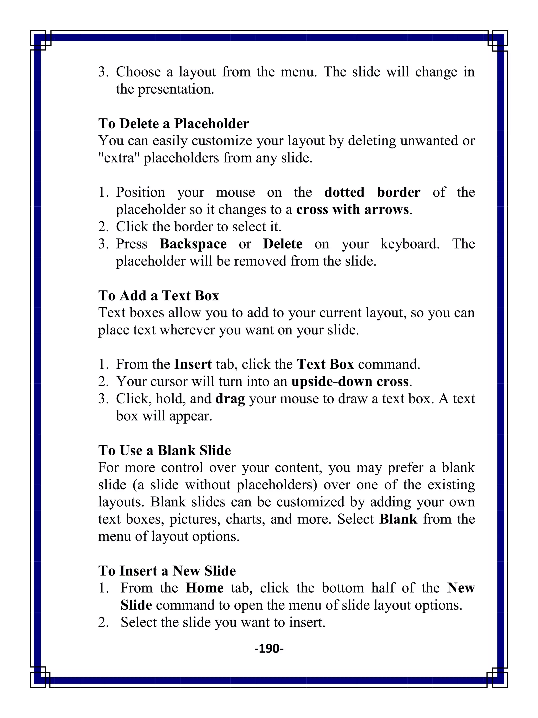 -190-
3. Choose a layout from the menu. The slide will change in
the presentation.
To Delete a Placeholder
You can easily customize your layout by deleting unwanted or
"extra" placeholders from any slide.
1. Position your mouse on the dotted border of the
placeholder so it changes to a cross with arrows.
2. Click the border to select it.
3. Press Backspace or Delete on your keyboard. The
placeholder will be removed from the slide.
To Add a Text Box
Text boxes allow you to add to your current layout, so you can
place text wherever you want on your slide.
1. From the Insert tab, click the Text Box command.
2. Your cursor will turn into an upside-down cross.
3. Click, hold, and drag your mouse to draw a text box. A text
box will appear.
To Use a Blank Slide
For more control over your content, you may prefer a blank
slide (a slide without placeholders) over one of the existing
layouts. Blank slides can be customized by adding your own
text boxes, pictures, charts, and more. Select Blank from the
menu of layout options.
To Insert a New Slide
1. From the Home tab, click the bottom half of the New
Slide command to open the menu of slide layout options.
2. Select the slide you want to insert.
 