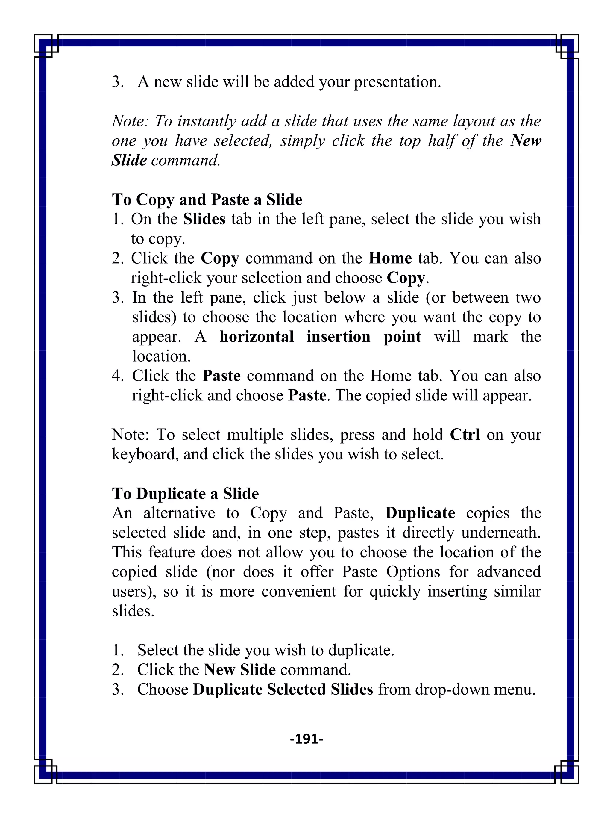 -191-
3. A new slide will be added your presentation.
Note: To instantly add a slide that uses the same layout as the
one you have selected, simply click the top half of the New
Slide command.
To Copy and Paste a Slide
1. On the Slides tab in the left pane, select the slide you wish
to copy.
2. Click the Copy command on the Home tab. You can also
right-click your selection and choose Copy.
3. In the left pane, click just below a slide (or between two
slides) to choose the location where you want the copy to
appear. A horizontal insertion point will mark the
location.
4. Click the Paste command on the Home tab. You can also
right-click and choose Paste. The copied slide will appear.
Note: To select multiple slides, press and hold Ctrl on your
keyboard, and click the slides you wish to select.
To Duplicate a Slide
An alternative to Copy and Paste, Duplicate copies the
selected slide and, in one step, pastes it directly underneath.
This feature does not allow you to choose the location of the
copied slide (nor does it offer Paste Options for advanced
users), so it is more convenient for quickly inserting similar
slides.
1. Select the slide you wish to duplicate.
2. Click the New Slide command.
3. Choose Duplicate Selected Slides from drop-down menu.
 