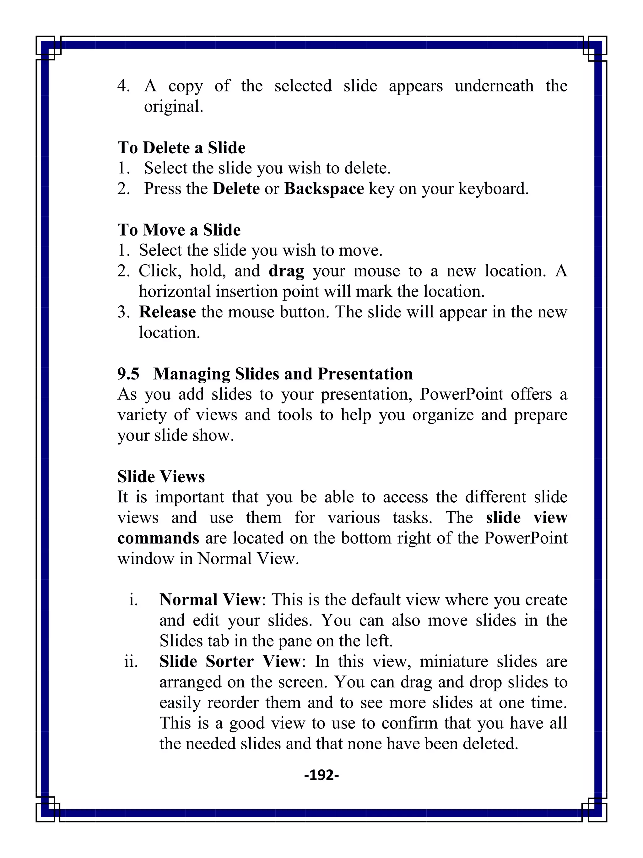 -192-
4. A copy of the selected slide appears underneath the
original.
To Delete a Slide
1. Select the slide you wish to delete.
2. Press the Delete or Backspace key on your keyboard.
To Move a Slide
1. Select the slide you wish to move.
2. Click, hold, and drag your mouse to a new location. A
horizontal insertion point will mark the location.
3. Release the mouse button. The slide will appear in the new
location.
9.5 Managing Slides and Presentation
As you add slides to your presentation, PowerPoint offers a
variety of views and tools to help you organize and prepare
your slide show.
Slide Views
It is important that you be able to access the different slide
views and use them for various tasks. The slide view
commands are located on the bottom right of the PowerPoint
window in Normal View.
i. Normal View: This is the default view where you create
and edit your slides. You can also move slides in the
Slides tab in the pane on the left.
ii. Slide Sorter View: In this view, miniature slides are
arranged on the screen. You can drag and drop slides to
easily reorder them and to see more slides at one time.
This is a good view to use to confirm that you have all
the needed slides and that none have been deleted.
 