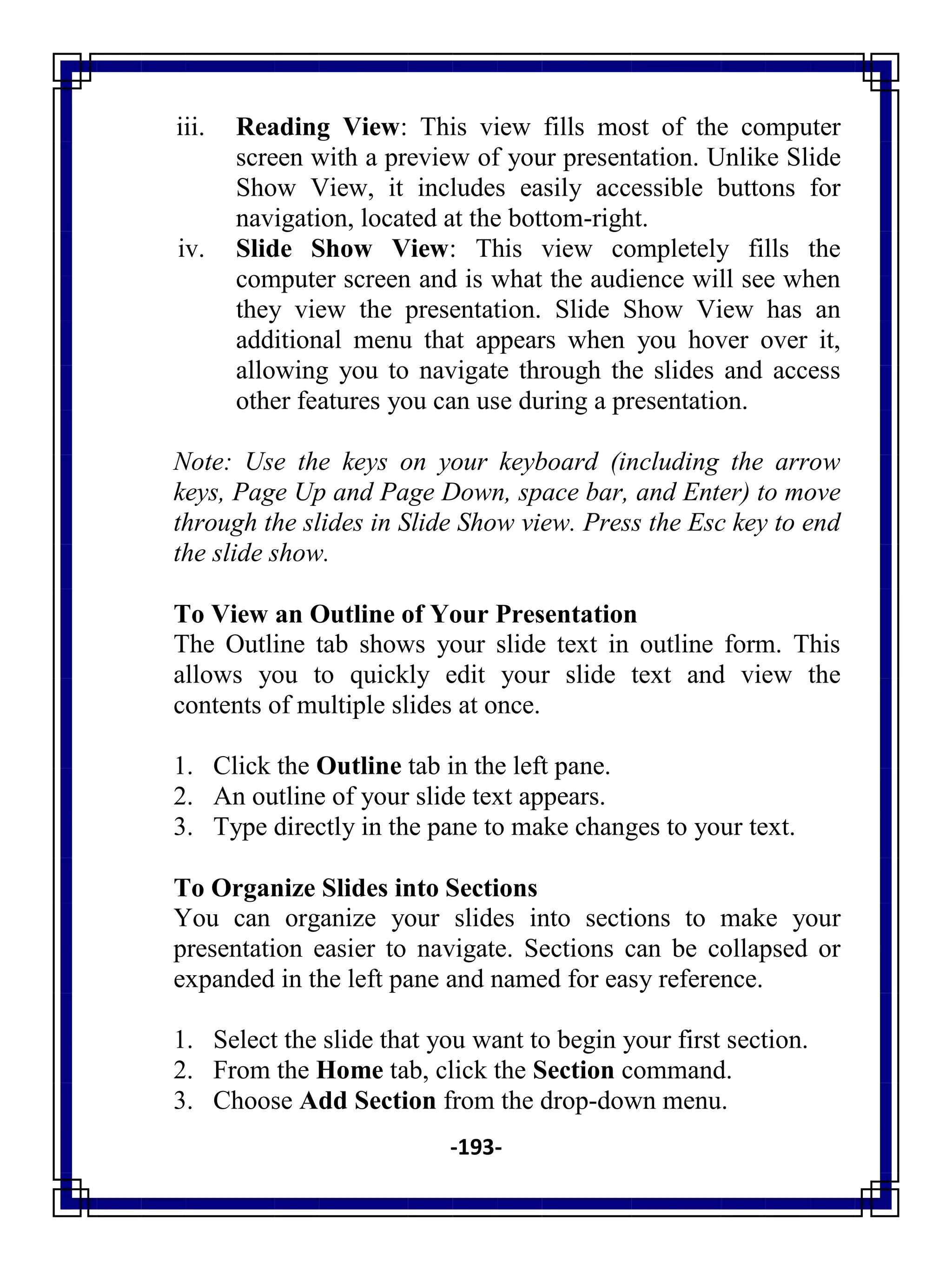 -193-
iii. Reading View: This view fills most of the computer
screen with a preview of your presentation. Unlike Slide
Show View, it includes easily accessible buttons for
navigation, located at the bottom-right.
iv. Slide Show View: This view completely fills the
computer screen and is what the audience will see when
they view the presentation. Slide Show View has an
additional menu that appears when you hover over it,
allowing you to navigate through the slides and access
other features you can use during a presentation.
Note: Use the keys on your keyboard (including the arrow
keys, Page Up and Page Down, space bar, and Enter) to move
through the slides in Slide Show view. Press the Esc key to end
the slide show.
To View an Outline of Your Presentation
The Outline tab shows your slide text in outline form. This
allows you to quickly edit your slide text and view the
contents of multiple slides at once.
1. Click the Outline tab in the left pane.
2. An outline of your slide text appears.
3. Type directly in the pane to make changes to your text.
To Organize Slides into Sections
You can organize your slides into sections to make your
presentation easier to navigate. Sections can be collapsed or
expanded in the left pane and named for easy reference.
1. Select the slide that you want to begin your first section.
2. From the Home tab, click the Section command.
3. Choose Add Section from the drop-down menu.
 