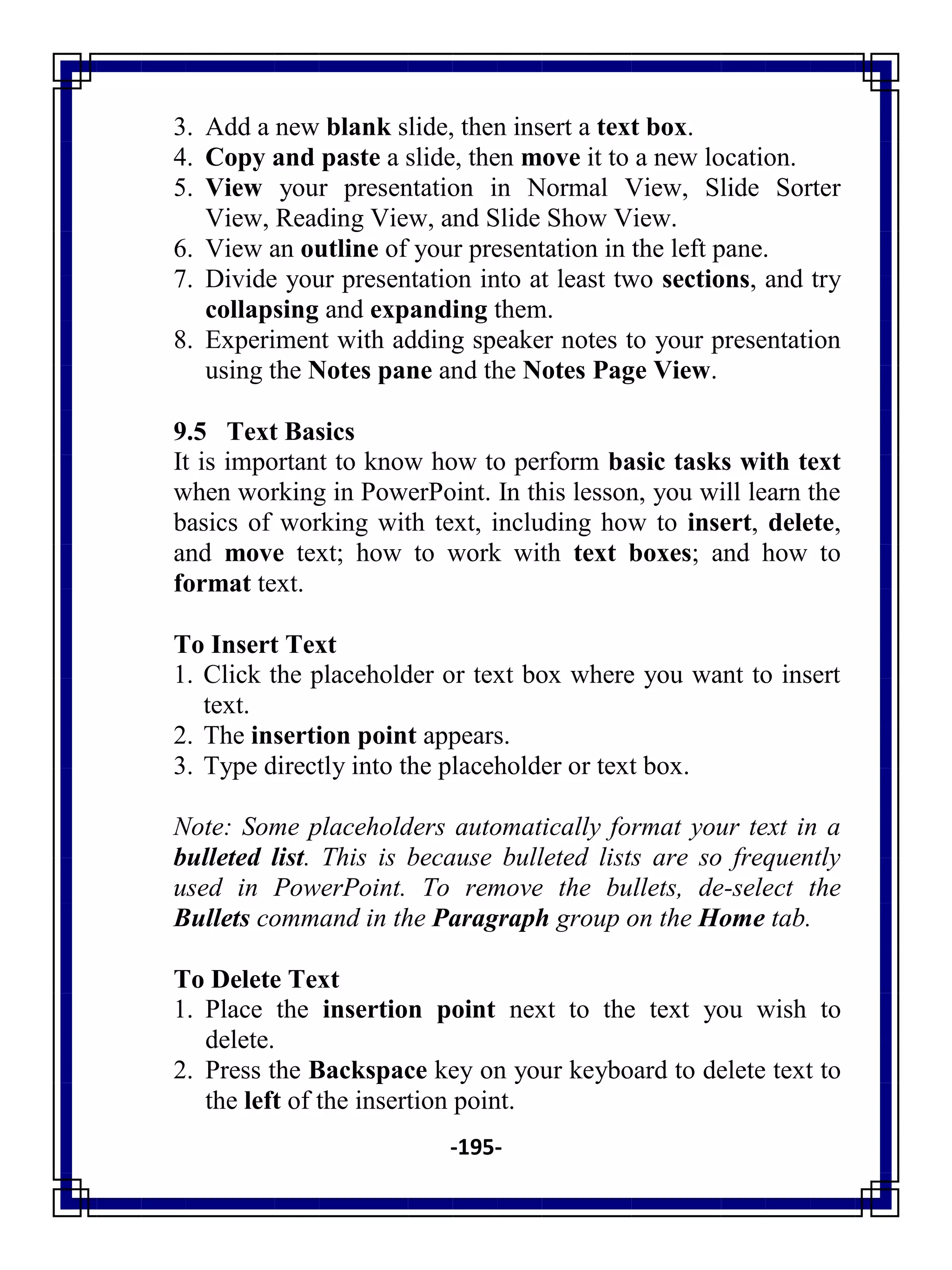 -195-
3. Add a new blank slide, then insert a text box.
4. Copy and paste a slide, then move it to a new location.
5. View your presentation in Normal View, Slide Sorter
View, Reading View, and Slide Show View.
6. View an outline of your presentation in the left pane.
7. Divide your presentation into at least two sections, and try
collapsing and expanding them.
8. Experiment with adding speaker notes to your presentation
using the Notes pane and the Notes Page View.
9.5 Text Basics
It is important to know how to perform basic tasks with text
when working in PowerPoint. In this lesson, you will learn the
basics of working with text, including how to insert, delete,
and move text; how to work with text boxes; and how to
format text.
To Insert Text
1. Click the placeholder or text box where you want to insert
text.
2. The insertion point appears.
3. Type directly into the placeholder or text box.
Note: Some placeholders automatically format your text in a
bulleted list. This is because bulleted lists are so frequently
used in PowerPoint. To remove the bullets, de-select the
Bullets command in the Paragraph group on the Home tab.
To Delete Text
1. Place the insertion point next to the text you wish to
delete.
2. Press the Backspace key on your keyboard to delete text to
the left of the insertion point.
 