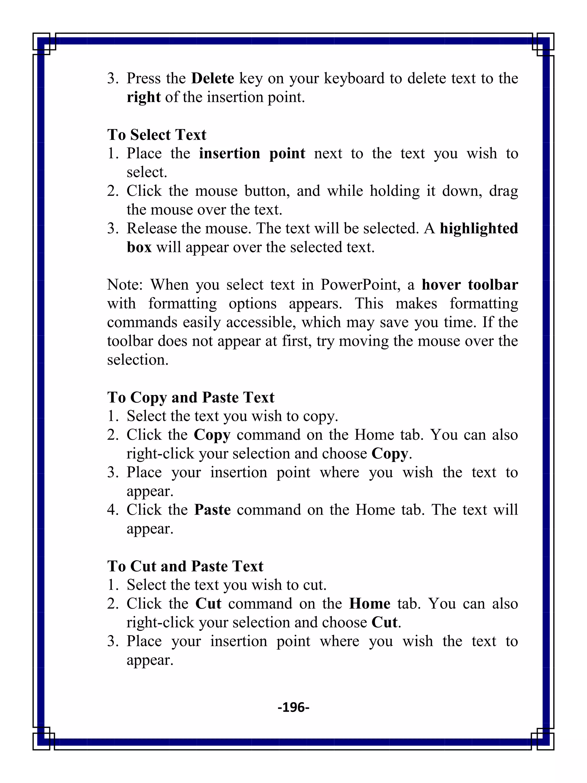 -196-
3. Press the Delete key on your keyboard to delete text to the
right of the insertion point.
To Select Text
1. Place the insertion point next to the text you wish to
select.
2. Click the mouse button, and while holding it down, drag
the mouse over the text.
3. Release the mouse. The text will be selected. A highlighted
box will appear over the selected text.
Note: When you select text in PowerPoint, a hover toolbar
with formatting options appears. This makes formatting
commands easily accessible, which may save you time. If the
toolbar does not appear at first, try moving the mouse over the
selection.
To Copy and Paste Text
1. Select the text you wish to copy.
2. Click the Copy command on the Home tab. You can also
right-click your selection and choose Copy.
3. Place your insertion point where you wish the text to
appear.
4. Click the Paste command on the Home tab. The text will
appear.
To Cut and Paste Text
1. Select the text you wish to cut.
2. Click the Cut command on the Home tab. You can also
right-click your selection and choose Cut.
3. Place your insertion point where you wish the text to
appear.
 