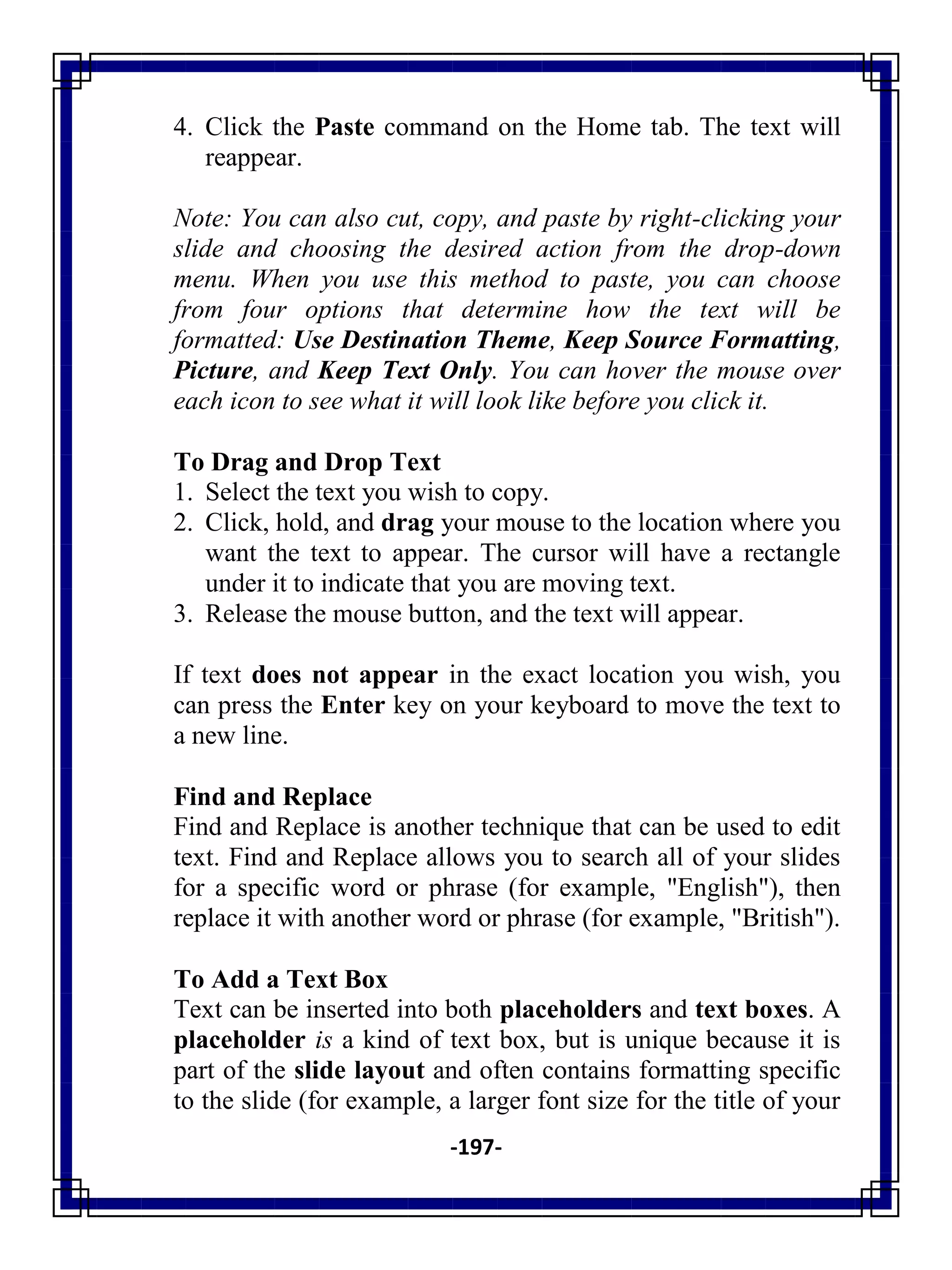 -197-
4. Click the Paste command on the Home tab. The text will
reappear.
Note: You can also cut, copy, and paste by right-clicking your
slide and choosing the desired action from the drop-down
menu. When you use this method to paste, you can choose
from four options that determine how the text will be
formatted: Use Destination Theme, Keep Source Formatting,
Picture, and Keep Text Only. You can hover the mouse over
each icon to see what it will look like before you click it.
To Drag and Drop Text
1. Select the text you wish to copy.
2. Click, hold, and drag your mouse to the location where you
want the text to appear. The cursor will have a rectangle
under it to indicate that you are moving text.
3. Release the mouse button, and the text will appear.
If text does not appear in the exact location you wish, you
can press the Enter key on your keyboard to move the text to
a new line.
Find and Replace
Find and Replace is another technique that can be used to edit
text. Find and Replace allows you to search all of your slides
for a specific word or phrase (for example, "English"), then
replace it with another word or phrase (for example, "British").
To Add a Text Box
Text can be inserted into both placeholders and text boxes. A
placeholder is a kind of text box, but is unique because it is
part of the slide layout and often contains formatting specific
to the slide (for example, a larger font size for the title of your
 