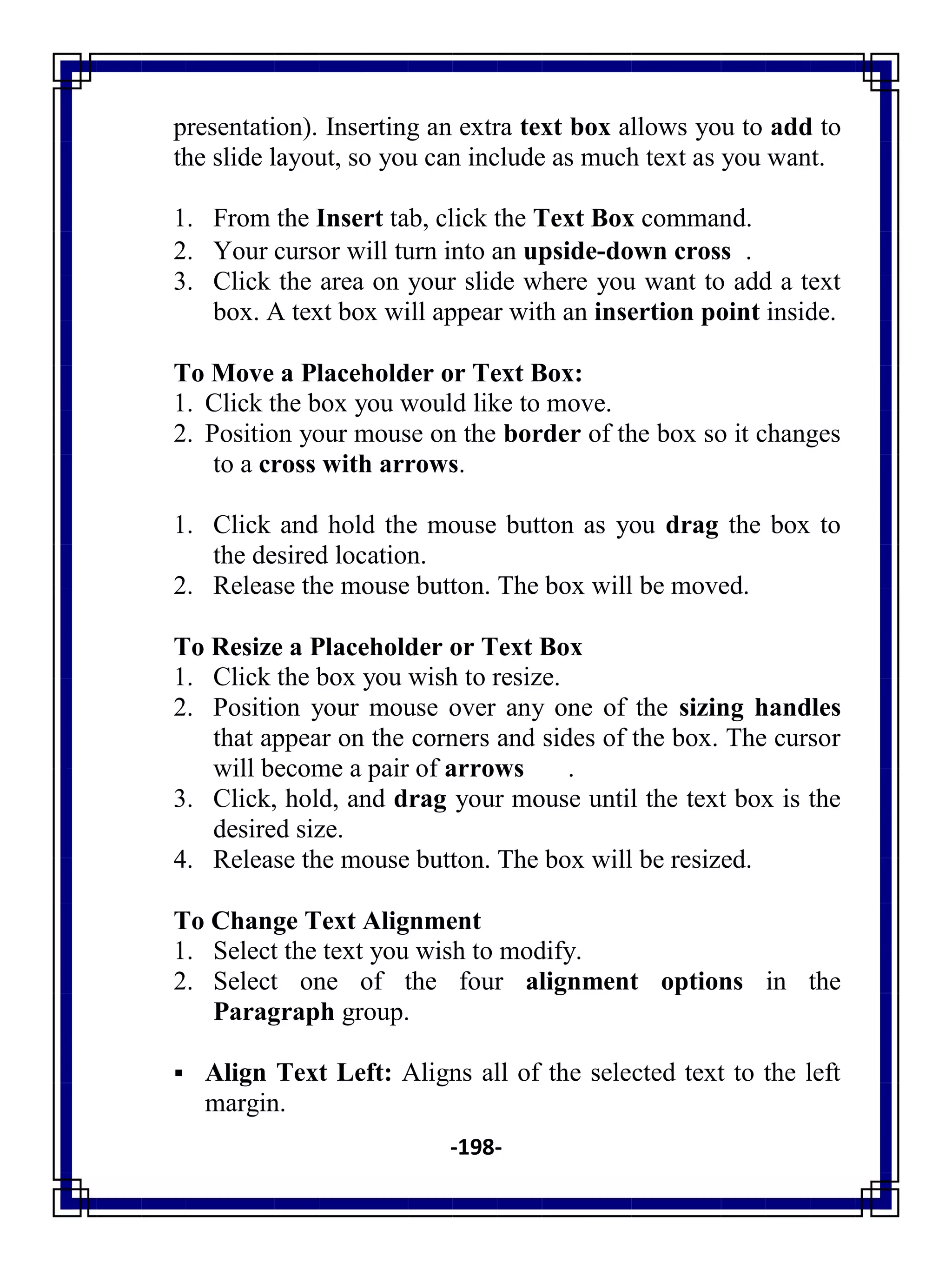 -198-
presentation). Inserting an extra text box allows you to add to
the slide layout, so you can include as much text as you want.
1. From the Insert tab, click the Text Box command.
2. Your cursor will turn into an upside-down cross .
3. Click the area on your slide where you want to add a text
box. A text box will appear with an insertion point inside.
To Move a Placeholder or Text Box:
1. Click the box you would like to move.
2. Position your mouse on the border of the box so it changes
to a cross with arrows.
1. Click and hold the mouse button as you drag the box to
the desired location.
2. Release the mouse button. The box will be moved.
To Resize a Placeholder or Text Box
1. Click the box you wish to resize.
2. Position your mouse over any one of the sizing handles
that appear on the corners and sides of the box. The cursor
will become a pair of arrows .
3. Click, hold, and drag your mouse until the text box is the
desired size.
4. Release the mouse button. The box will be resized.
To Change Text Alignment
1. Select the text you wish to modify.
2. Select one of the four alignment options in the
Paragraph group.
 Align Text Left: Aligns all of the selected text to the left
margin.
 