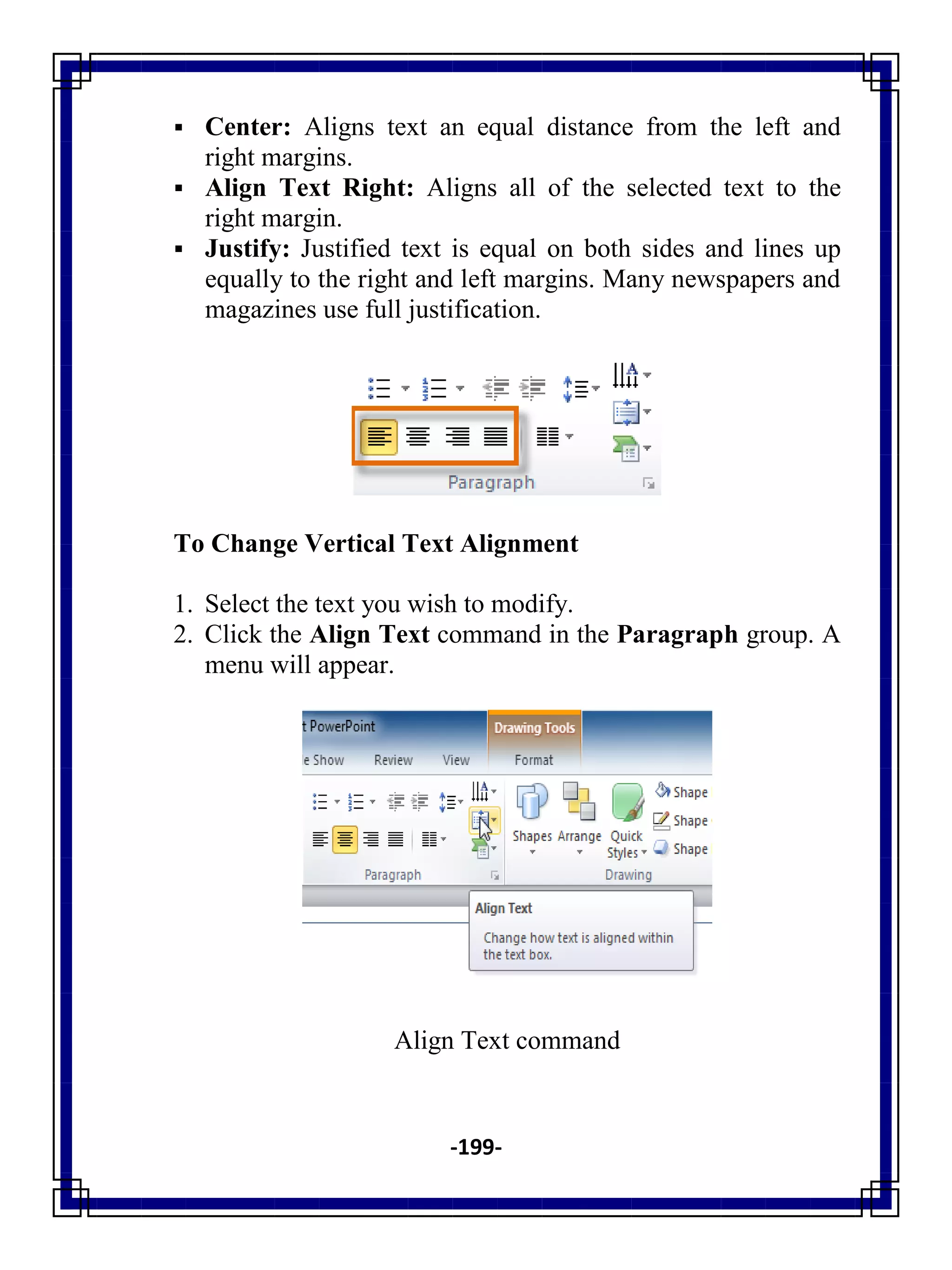 -199-
 Center: Aligns text an equal distance from the left and
right margins.
 Align Text Right: Aligns all of the selected text to the
right margin.
 Justify: Justified text is equal on both sides and lines up
equally to the right and left margins. Many newspapers and
magazines use full justification.
To Change Vertical Text Alignment
1. Select the text you wish to modify.
2. Click the Align Text command in the Paragraph group. A
menu will appear.
Align Text command
 