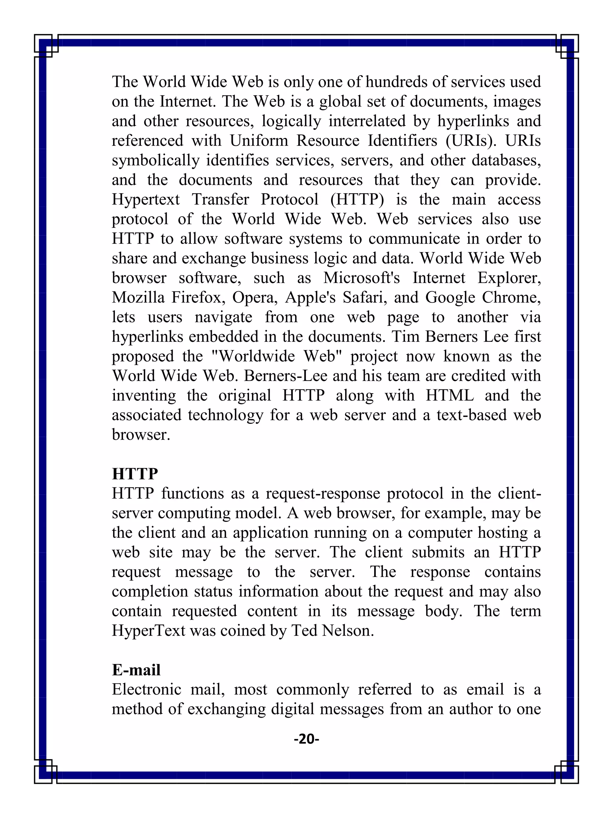 -20-
The World Wide Web is only one of hundreds of services used
on the Internet. The Web is a global set of documents, images
and other resources, logically interrelated by hyperlinks and
referenced with Uniform Resource Identifiers (URIs). URIs
symbolically identifies services, servers, and other databases,
and the documents and resources that they can provide.
Hypertext Transfer Protocol (HTTP) is the main access
protocol of the World Wide Web. Web services also use
HTTP to allow software systems to communicate in order to
share and exchange business logic and data. World Wide Web
browser software, such as Microsoft's Internet Explorer,
Mozilla Firefox, Opera, Apple's Safari, and Google Chrome,
lets users navigate from one web page to another via
hyperlinks embedded in the documents. Tim Berners Lee first
proposed the "Worldwide Web" project now known as the
World Wide Web. Berners-Lee and his team are credited with
inventing the original HTTP along with HTML and the
associated technology for a web server and a text-based web
browser.
HTTP
HTTP functions as a request-response protocol in the client-
server computing model. A web browser, for example, may be
the client and an application running on a computer hosting a
web site may be the server. The client submits an HTTP
request message to the server. The response contains
completion status information about the request and may also
contain requested content in its message body. The term
HyperText was coined by Ted Nelson.
E-mail
Electronic mail, most commonly referred to as email is a
method of exchanging digital messages from an author to one
 