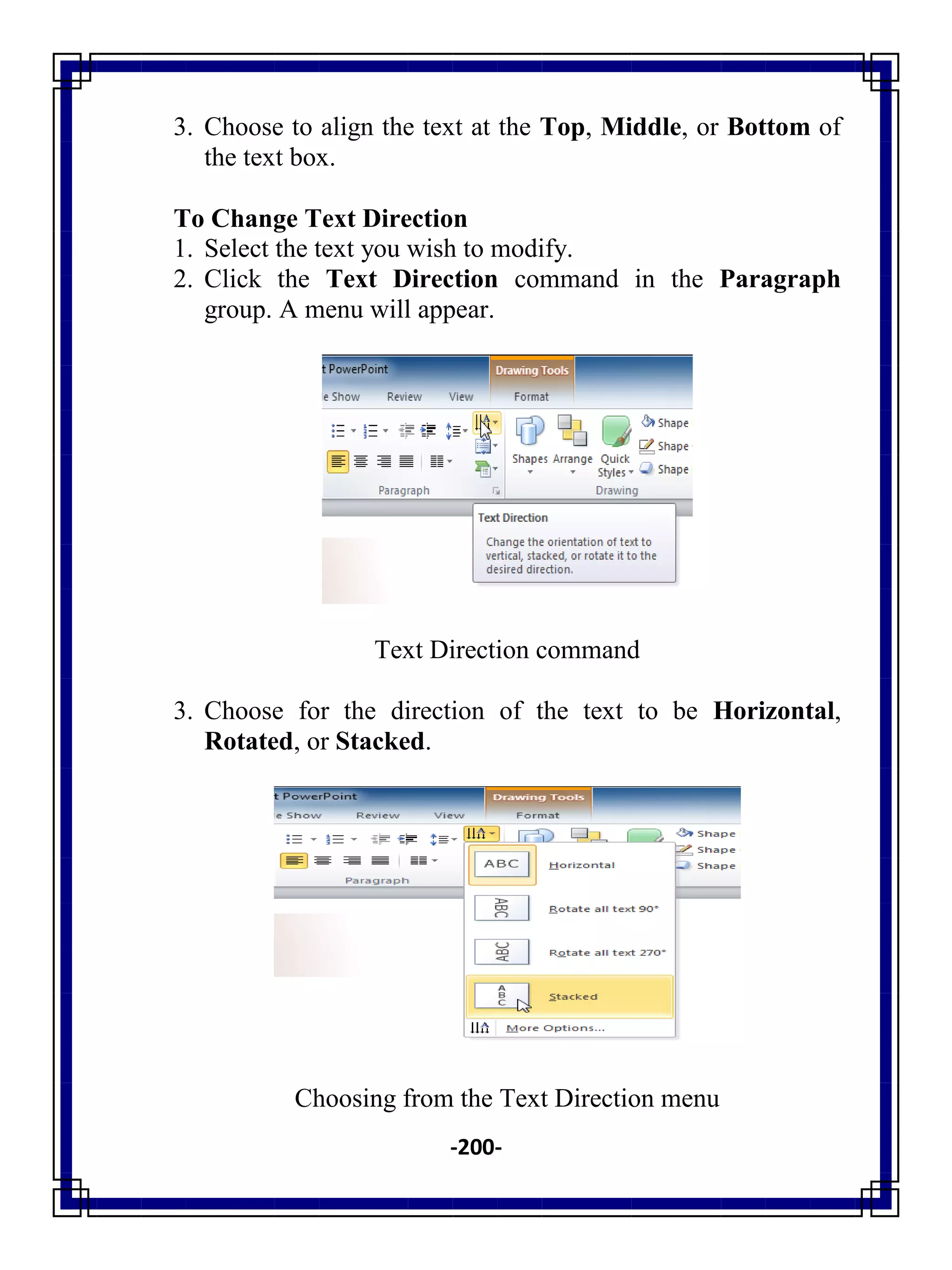 -200-
3. Choose to align the text at the Top, Middle, or Bottom of
the text box.
To Change Text Direction
1. Select the text you wish to modify.
2. Click the Text Direction command in the Paragraph
group. A menu will appear.
Text Direction command
3. Choose for the direction of the text to be Horizontal,
Rotated, or Stacked.
Choosing from the Text Direction menu
 