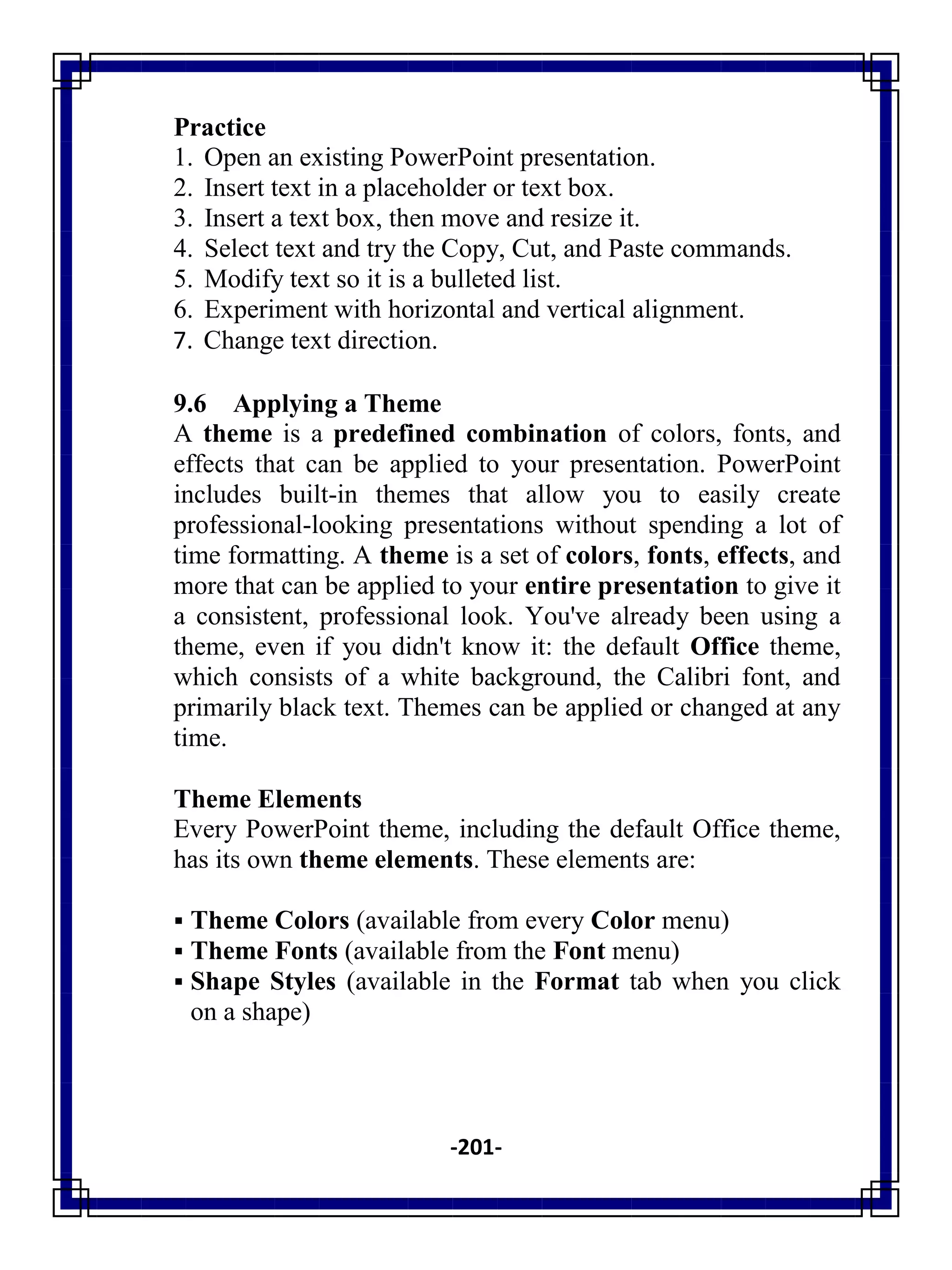 -201-
Practice
1. Open an existing PowerPoint presentation.
2. Insert text in a placeholder or text box.
3. Insert a text box, then move and resize it.
4. Select text and try the Copy, Cut, and Paste commands.
5. Modify text so it is a bulleted list.
6. Experiment with horizontal and vertical alignment.
7. Change text direction.
9.6 Applying a Theme
A theme is a predefined combination of colors, fonts, and
effects that can be applied to your presentation. PowerPoint
includes built-in themes that allow you to easily create
professional-looking presentations without spending a lot of
time formatting. A theme is a set of colors, fonts, effects, and
more that can be applied to your entire presentation to give it
a consistent, professional look. You've already been using a
theme, even if you didn't know it: the default Office theme,
which consists of a white background, the Calibri font, and
primarily black text. Themes can be applied or changed at any
time.
Theme Elements
Every PowerPoint theme, including the default Office theme,
has its own theme elements. These elements are:
 Theme Colors (available from every Color menu)
 Theme Fonts (available from the Font menu)
 Shape Styles (available in the Format tab when you click
on a shape)
 