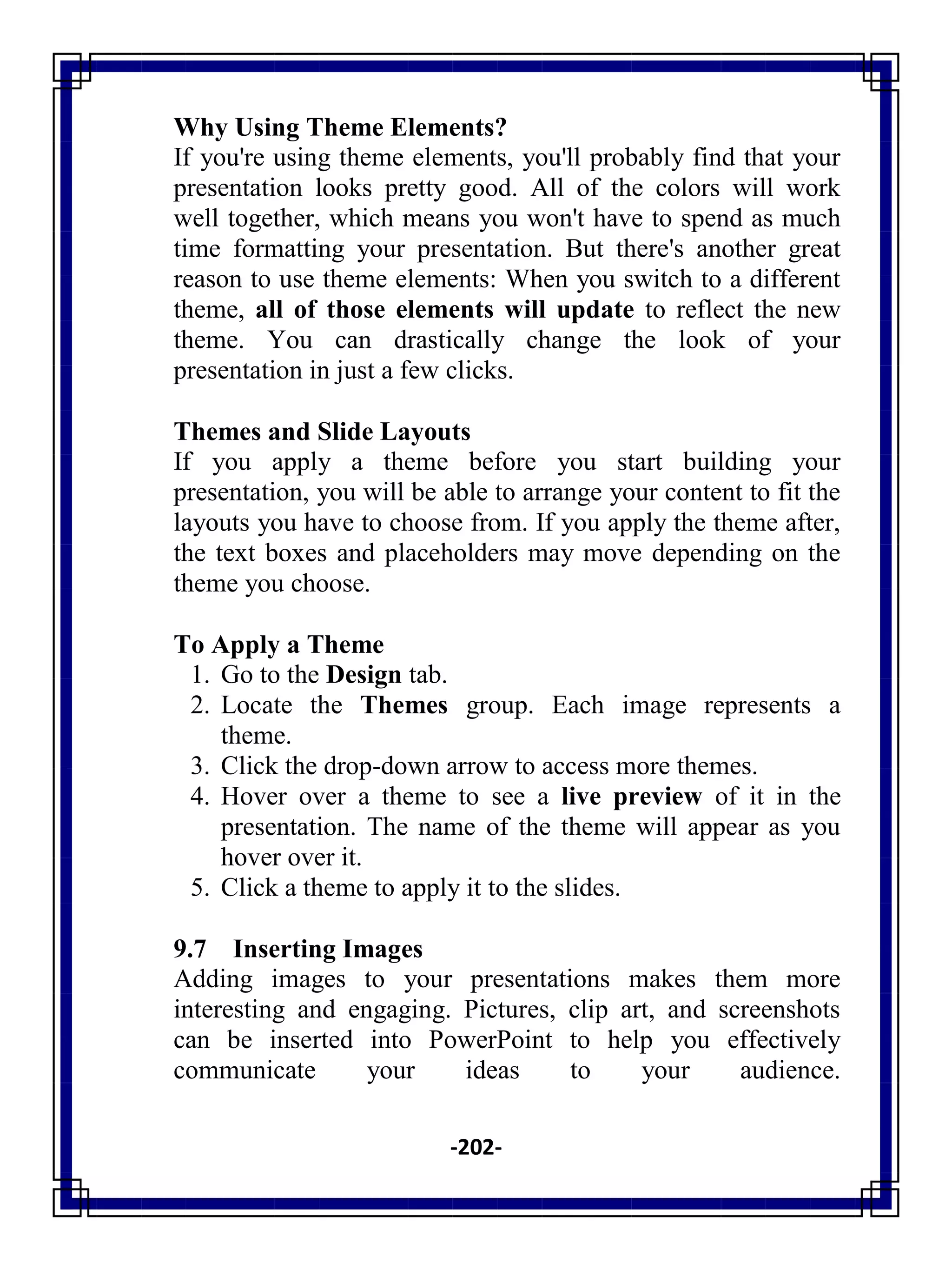 -202-
Why Using Theme Elements?
If you're using theme elements, you'll probably find that your
presentation looks pretty good. All of the colors will work
well together, which means you won't have to spend as much
time formatting your presentation. But there's another great
reason to use theme elements: When you switch to a different
theme, all of those elements will update to reflect the new
theme. You can drastically change the look of your
presentation in just a few clicks.
Themes and Slide Layouts
If you apply a theme before you start building your
presentation, you will be able to arrange your content to fit the
layouts you have to choose from. If you apply the theme after,
the text boxes and placeholders may move depending on the
theme you choose.
To Apply a Theme
1. Go to the Design tab.
2. Locate the Themes group. Each image represents a
theme.
3. Click the drop-down arrow to access more themes.
4. Hover over a theme to see a live preview of it in the
presentation. The name of the theme will appear as you
hover over it.
5. Click a theme to apply it to the slides.
9.7 Inserting Images
Adding images to your presentations makes them more
interesting and engaging. Pictures, clip art, and screenshots
can be inserted into PowerPoint to help you effectively
communicate your ideas to your audience.
 