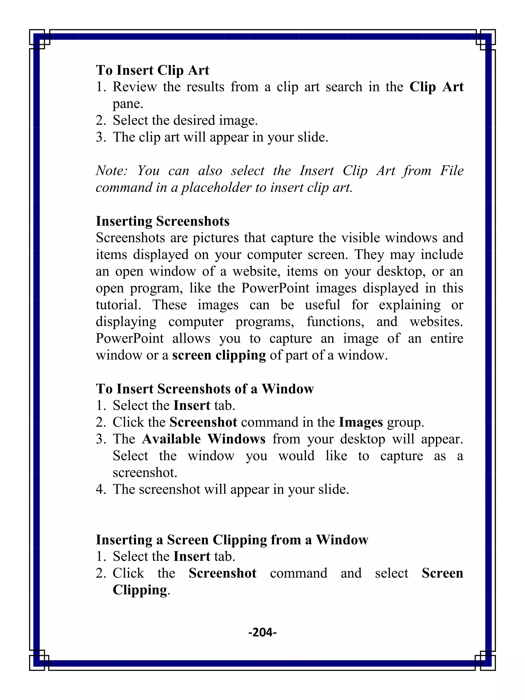 -204-
To Insert Clip Art
1. Review the results from a clip art search in the Clip Art
pane.
2. Select the desired image.
3. The clip art will appear in your slide.
Note: You can also select the Insert Clip Art from File
command in a placeholder to insert clip art.
Inserting Screenshots
Screenshots are pictures that capture the visible windows and
items displayed on your computer screen. They may include
an open window of a website, items on your desktop, or an
open program, like the PowerPoint images displayed in this
tutorial. These images can be useful for explaining or
displaying computer programs, functions, and websites.
PowerPoint allows you to capture an image of an entire
window or a screen clipping of part of a window.
To Insert Screenshots of a Window
1. Select the Insert tab.
2. Click the Screenshot command in the Images group.
3. The Available Windows from your desktop will appear.
Select the window you would like to capture as a
screenshot.
4. The screenshot will appear in your slide.
Inserting a Screen Clipping from a Window
1. Select the Insert tab.
2. Click the Screenshot command and select Screen
Clipping.
 