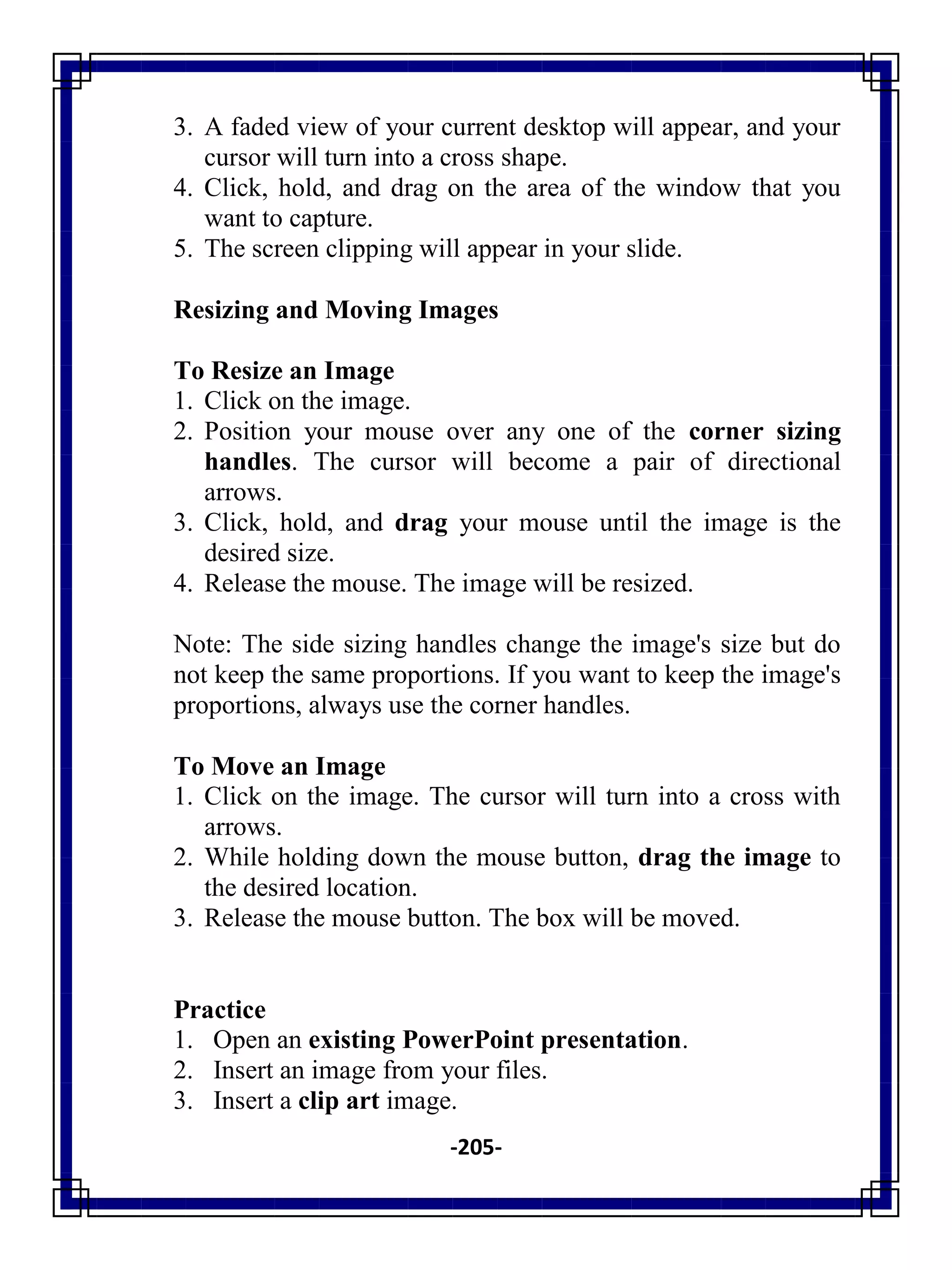 -205-
3. A faded view of your current desktop will appear, and your
cursor will turn into a cross shape.
4. Click, hold, and drag on the area of the window that you
want to capture.
5. The screen clipping will appear in your slide.
Resizing and Moving Images
To Resize an Image
1. Click on the image.
2. Position your mouse over any one of the corner sizing
handles. The cursor will become a pair of directional
arrows.
3. Click, hold, and drag your mouse until the image is the
desired size.
4. Release the mouse. The image will be resized.
Note: The side sizing handles change the image's size but do
not keep the same proportions. If you want to keep the image's
proportions, always use the corner handles.
To Move an Image
1. Click on the image. The cursor will turn into a cross with
arrows.
2. While holding down the mouse button, drag the image to
the desired location.
3. Release the mouse button. The box will be moved.
Practice
1. Open an existing PowerPoint presentation.
2. Insert an image from your files.
3. Insert a clip art image.
 
