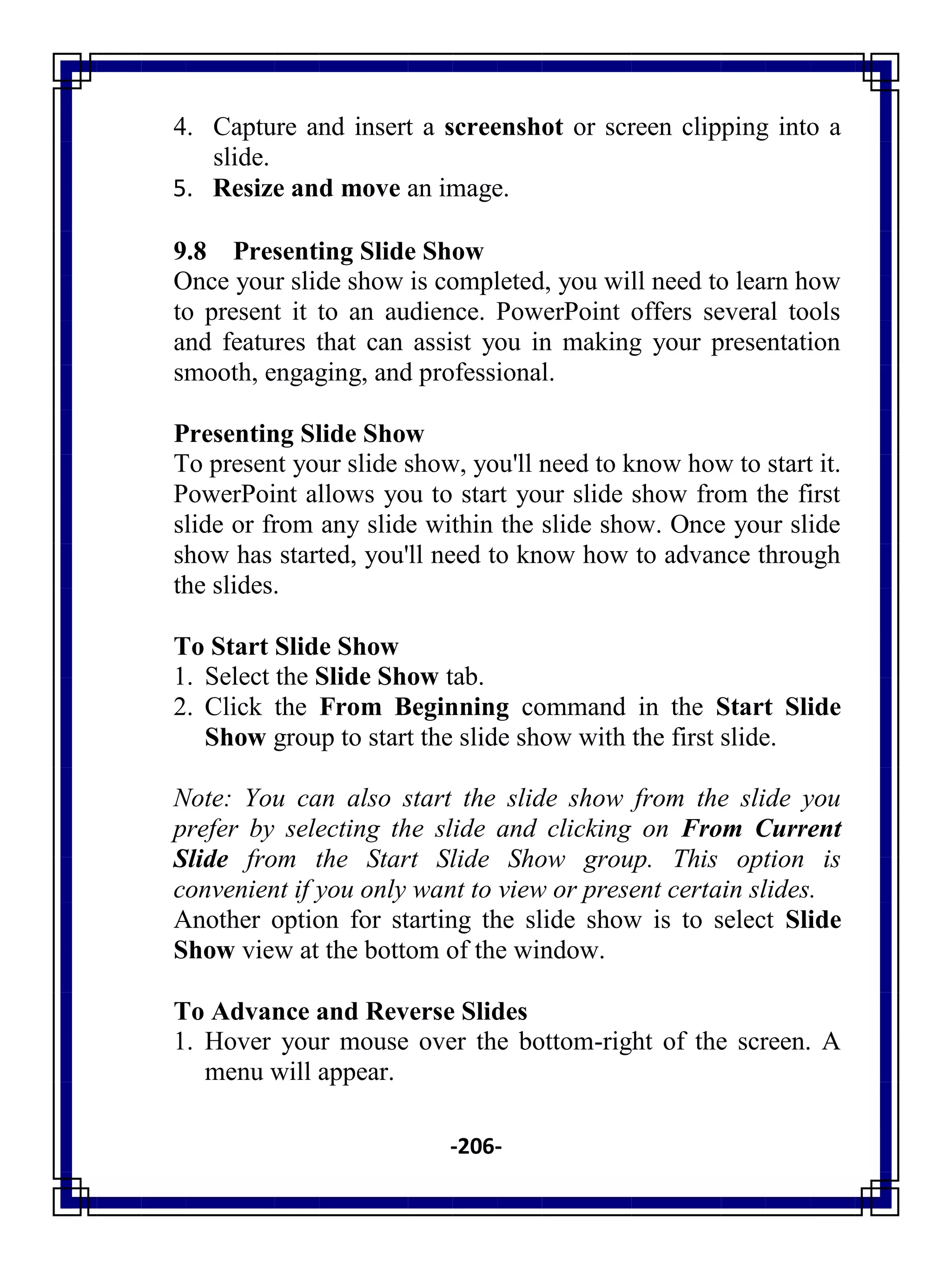 -206-
4. Capture and insert a screenshot or screen clipping into a
slide.
5. Resize and move an image.
9.8 Presenting Slide Show
Once your slide show is completed, you will need to learn how
to present it to an audience. PowerPoint offers several tools
and features that can assist you in making your presentation
smooth, engaging, and professional.
Presenting Slide Show
To present your slide show, you'll need to know how to start it.
PowerPoint allows you to start your slide show from the first
slide or from any slide within the slide show. Once your slide
show has started, you'll need to know how to advance through
the slides.
To Start Slide Show
1. Select the Slide Show tab.
2. Click the From Beginning command in the Start Slide
Show group to start the slide show with the first slide.
Note: You can also start the slide show from the slide you
prefer by selecting the slide and clicking on From Current
Slide from the Start Slide Show group. This option is
convenient if you only want to view or present certain slides.
Another option for starting the slide show is to select Slide
Show view at the bottom of the window.
To Advance and Reverse Slides
1. Hover your mouse over the bottom-right of the screen. A
menu will appear.
 