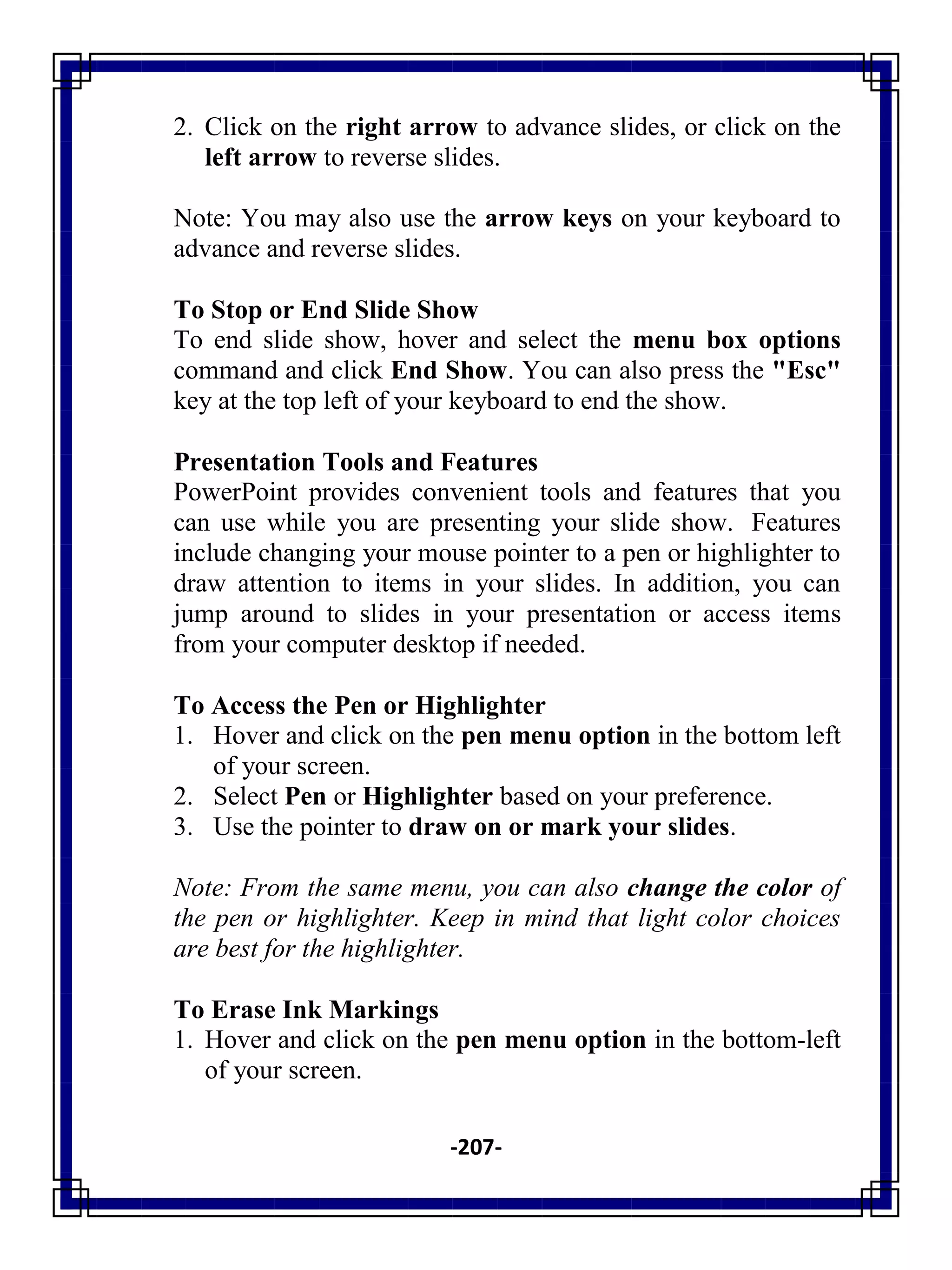 -207-
2. Click on the right arrow to advance slides, or click on the
left arrow to reverse slides.
Note: You may also use the arrow keys on your keyboard to
advance and reverse slides.
To Stop or End Slide Show
To end slide show, hover and select the menu box options
command and click End Show. You can also press the "Esc"
key at the top left of your keyboard to end the show.
Presentation Tools and Features
PowerPoint provides convenient tools and features that you
can use while you are presenting your slide show. Features
include changing your mouse pointer to a pen or highlighter to
draw attention to items in your slides. In addition, you can
jump around to slides in your presentation or access items
from your computer desktop if needed.
To Access the Pen or Highlighter
1. Hover and click on the pen menu option in the bottom left
of your screen.
2. Select Pen or Highlighter based on your preference.
3. Use the pointer to draw on or mark your slides.
Note: From the same menu, you can also change the color of
the pen or highlighter. Keep in mind that light color choices
are best for the highlighter.
To Erase Ink Markings
1. Hover and click on the pen menu option in the bottom-left
of your screen.
 