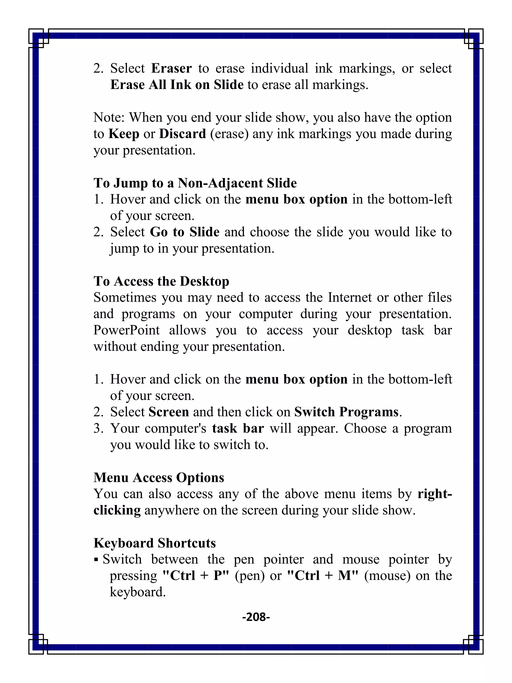 -208-
2. Select Eraser to erase individual ink markings, or select
Erase All Ink on Slide to erase all markings.
Note: When you end your slide show, you also have the option
to Keep or Discard (erase) any ink markings you made during
your presentation.
To Jump to a Non-Adjacent Slide
1. Hover and click on the menu box option in the bottom-left
of your screen.
2. Select Go to Slide and choose the slide you would like to
jump to in your presentation.
To Access the Desktop
Sometimes you may need to access the Internet or other files
and programs on your computer during your presentation.
PowerPoint allows you to access your desktop task bar
without ending your presentation.
1. Hover and click on the menu box option in the bottom-left
of your screen.
2. Select Screen and then click on Switch Programs.
3. Your computer's task bar will appear. Choose a program
you would like to switch to.
Menu Access Options
You can also access any of the above menu items by right-
clicking anywhere on the screen during your slide show.
Keyboard Shortcuts
 Switch between the pen pointer and mouse pointer by
pressing "Ctrl + P" (pen) or "Ctrl + M" (mouse) on the
keyboard.
 